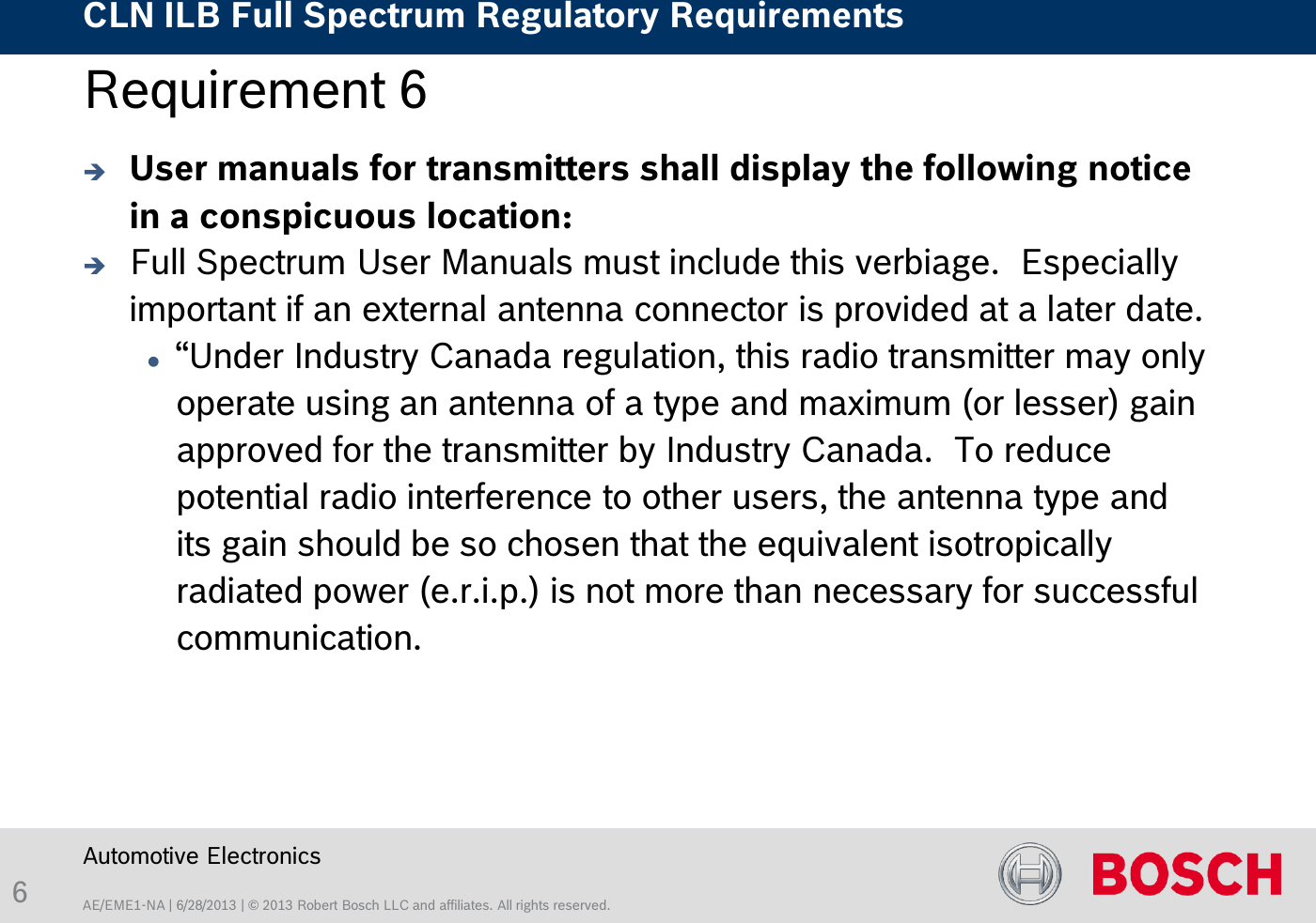 AE/EME1-NA | 6/28/2013 | © 2013 Robert Bosch LLC and affiliates. All rights reserved. CLN ILB Full Spectrum Regulatory Requirements    Automotive Electronics 6 Requirement 6   User manuals for transmitters shall display the following notice in a conspicuous location:  Full Spectrum User Manuals must include this verbiage.  Especially important if an external antenna connector is provided at a later date. “Under Industry Canada regulation, this radio transmitter may only operate using an antenna of a type and maximum (or lesser) gain approved for the transmitter by Industry Canada.  To reduce potential radio interference to other users, the antenna type and its gain should be so chosen that the equivalent isotropically radiated power (e.r.i.p.) is not more than necessary for successful communication.  