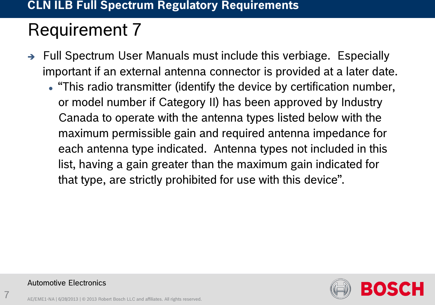 AE/EME1-NA | 6/28/2013 | © 2013 Robert Bosch LLC and affiliates. All rights reserved. CLN ILB Full Spectrum Regulatory Requirements    Automotive Electronics 7 Requirement 7   Full Spectrum User Manuals must include this verbiage.  Especially important if an external antenna connector is provided at a later date. “This radio transmitter (identify the device by certification number, or model number if Category II) has been approved by Industry Canada to operate with the antenna types listed below with the maximum permissible gain and required antenna impedance for each antenna type indicated.  Antenna types not included in this list, having a gain greater than the maximum gain indicated for that type, are strictly prohibited for use with this device”. 