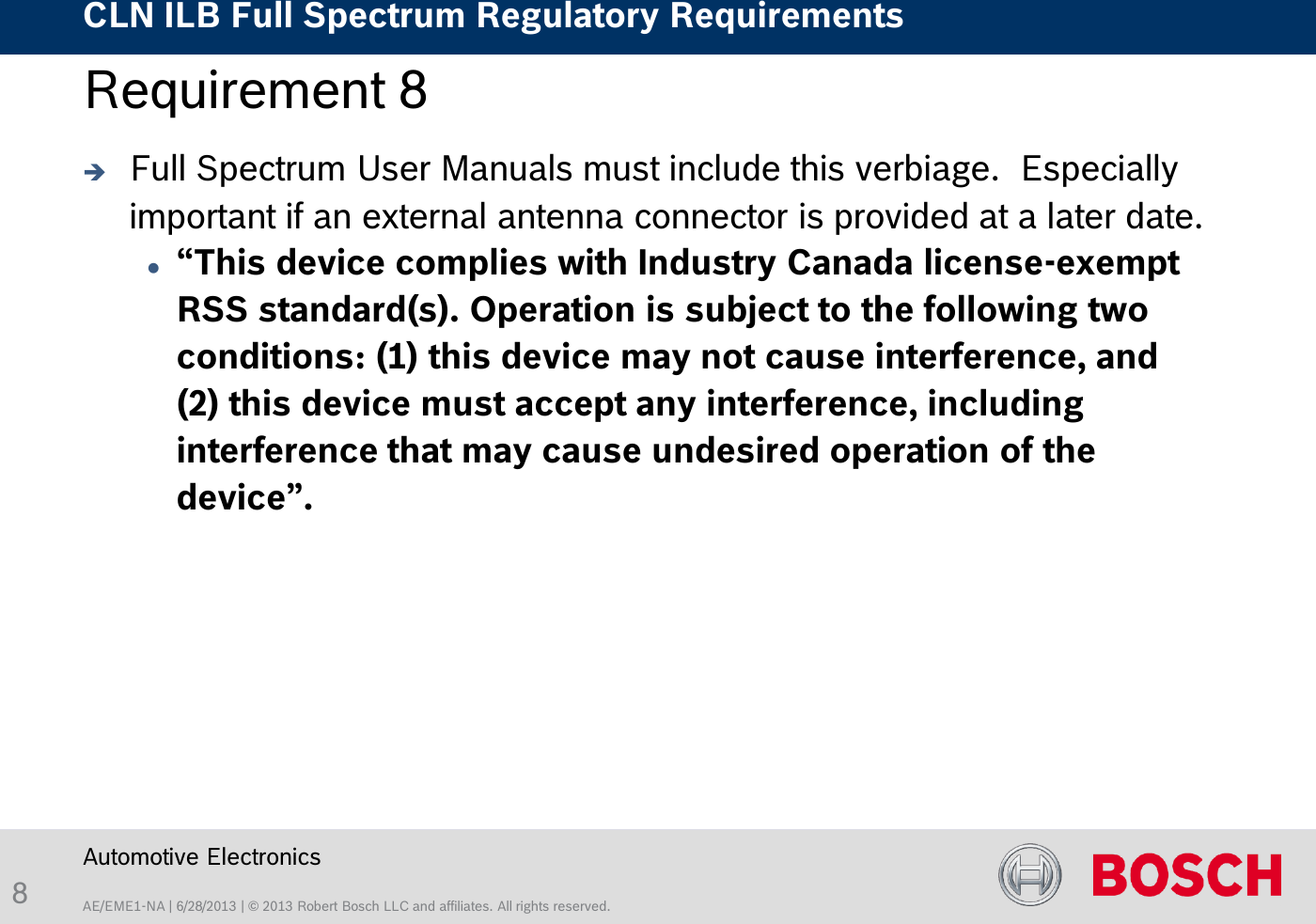 AE/EME1-NA | 6/28/2013 | © 2013 Robert Bosch LLC and affiliates. All rights reserved. CLN ILB Full Spectrum Regulatory Requirements    Automotive Electronics 8 Requirement 8   Full Spectrum User Manuals must include this verbiage.  Especially important if an external antenna connector is provided at a later date. “This device complies with Industry Canada license-exempt RSS standard(s). Operation is subject to the following two conditions: (1) this device may not cause interference, and (2) this device must accept any interference, including interference that may cause undesired operation of the device”. 