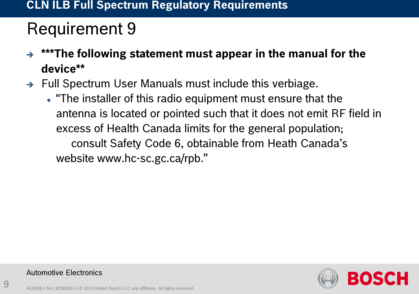 AE/EME1-NA | 6/28/2013 | © 2013 Robert Bosch LLC and affiliates. All rights reserved. CLN ILB Full Spectrum Regulatory Requirements    Automotive Electronics 9 Requirement 9   ***The following statement must appear in the manual for the device**   Full Spectrum User Manuals must include this verbiage.   “The installer of this radio equipment must ensure that the antenna is located or pointed such that it does not emit RF field in excess of Health Canada limits for the general population;  consult Safety Code 6, obtainable from Heath Canada’s website www.hc-sc.gc.ca/rpb.” 