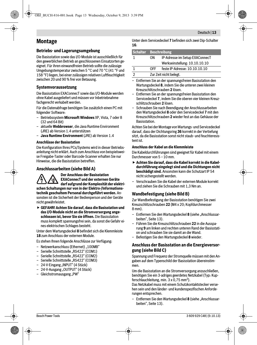  Deutsch | 13Bosch Power Tools 3 609 929 C48 | (9.10.13)MontageBetriebs- und LagerungsumgebungDie Basisstation sowie das I/O-Module ist ausschließlich für den gewerblichen Betrieb an geschlossenen Einsatzorten ge-eignet. Für ihren einwandfreien Betrieb sollte die zulässige Umgebungstemperatur zwischen 5 °C und 70 °C (41 °F und 158 °F) liegen, bei einer zulässigen relativen Luftfeuchtigkeit zwischen 20 und 90 % frei von Betauung.SystemvoraussetzungDie Basisstation EXAConnecT sowie das I/O-Module werden ohne Kabel ausgeliefert und müssen vor Inbetriebnahme fachgerecht verkabelt werden.Für die Datenabfrage benötigen Sie zusätzlich einen PC mit folgender Software:–Betriebssystem Microsoft Windows XP, Vista, 7 oder 8 (32 und 64 Bit)–aktuelle Webbrowser, die Java Runtime Environment (JRE) ab Version 1.4 unterstützen–Java Runtime Environment (JRE) ab Version 1.4Anschlüsse der BasisstationDie Konfiguration Ihres PCs/Systems wird in dieser Betriebs-anleitung nicht erklärt. Auch zum Anschluss von beispielswei-se Freigabe-Taster oder Barcode-Scanner erhalten Sie nur Hinweise, die die Basisstation betreffen.Anschlussarbeiten (siehe Bild A)Der Anschluss der Basisstation EXAConnecT und der externen Geräte darf aufgrund der Komplexität der elektri-schen Schaltungen nur von in der Elektro-/Informations-technik geschultem Personal durchgeführt werden. An-sonsten ist die Sicherheit der Bedienperson und der Geräte nicht gewährleistet.GEFAHR! Achten Sie darauf, dass die Basisstation und das I/O-Module nicht an die Stromversorgung ange-schlossen ist, bevor Sie sie öffnen. Die Basisstation muss komplett spannungsfrei sein, da sonst die Gefahr ei-nes elektrischen Schlages besteht.Unter dem Wartungsdeckel 8 befindet sich die Klemmleiste 18 zum Anschluss der externen Module.Es stehen Ihnen folgende Anschlüsse zur Verfügung:– Netzwerkanschluss (Ethernet) „100MB“– Serielle Schnittstelle „RS422“ (COM1)– Serielle Schnittstelle „RS422“ (COM2)– Serielle Schnittstelle „RS422“ (COM3)– 24-V-Eingang „INPUT“ (4 Stück)– 24-V-Ausgang „OUTPUT“ (4 Stück)– Gleichstromausgang „PW“Unter dem Servicedeckel 7 befinden sich zwei Dip-Schalter 16:– Entfernen Sie an der spannungsfreien Basisstation den Wartungsdeckel 8, indem Sie die unteren zwei kleinen Kreuzschlitzschrauben 2 lösen.– Entfernen Sie an der spannungsfreien Basisstation den Servicedeckel 7, indem Sie die oberen vier kleinen Kreuz-schlitzschrauben 2 lösen.– Schrauben Sie nach Beendigung der Anschlussarbeiten den Wartungsdeckel 8 oder den Servicedeckel 7 mit den Kreuzschlitzschrauben 2 wieder fest an das Gehäuse der Basisstation.Achten Sie bei der Montage von Wartungs- und Servicedeckel darauf, dass der Dichtungsring 36 korrekt in der Vertiefung sitzt, da die Basisstation sonst nicht staub- und feuchteresis-tent ist.Anschluss der Kabel an die KlemmleisteDie Kabeldurchführungen sind geeignet für Kabel mit einem Durchmesser von 5 –10 mm.Achten Sie darauf, dass die Kabel korrekt in die Kabel-durchführung eingelegt sind und die Dichtungen nicht beschädigt sind. Ansonsten kann die Schutzart IP 54 nicht sichergestellt werden.– Verschrauben Sie die Kabel der externen Module korrekt und ziehen Sie die Schrauben mit 1,3 Nm an.Wandbefestigung (siehe Bild B)Zur Wandbefestigung der Basisstation benötigen Sie zwei Kreuzschlitzschrauben 22 (M4 x 20; Kopfdurchmesser 8mm).– Entfernen Sie den Wartungsdeckel 8 (siehe „Anschlussar-beiten“, Seite 13).– Führen Sie die Kreuzschlitzschrauben 22 in die Ausspa-rung 9 am linken und rechten unteren Rand der Basisstati-on und schrauben Sie sie damit an die Wand.– Befestigen Sie den Wartungsdeckel 8 wieder.Anschluss der Basisstation an die Energieversor-gung (siehe Bild C)Spannung und Frequenz der Stromquelle müssen mit den An-gaben auf dem Typenschild der Basisstation übereinstim-men.Um die Basisstation an die Stromversorgung anzuschließen, benötigen Sie ein 3-adriges geerdetes Netzkabel (Typ: Kup-ferschlauchleitung, min. 3 x 0,75 mm2). Das Netzkabel muss mit einem Schutzkontaktstecker verse-hen sein und den länder- und kundenspezifischen Anforde-rungen entsprechen.– Entfernen Sie den Wartungsdeckel 8 (siehe „Anschlussar-beiten“, Seite 13).Schalter Beschreibung1ONIP-Adresse im Setup EXAConnecTWerkseinstellung: 10.10.10.101 OFF feste IP-Adresse: 10.10.10.102 Zur Zeit nicht belegt.OBJ_BUCH-816-001.book  Page 13  Wednesday, October 9, 2013  3:39 PM