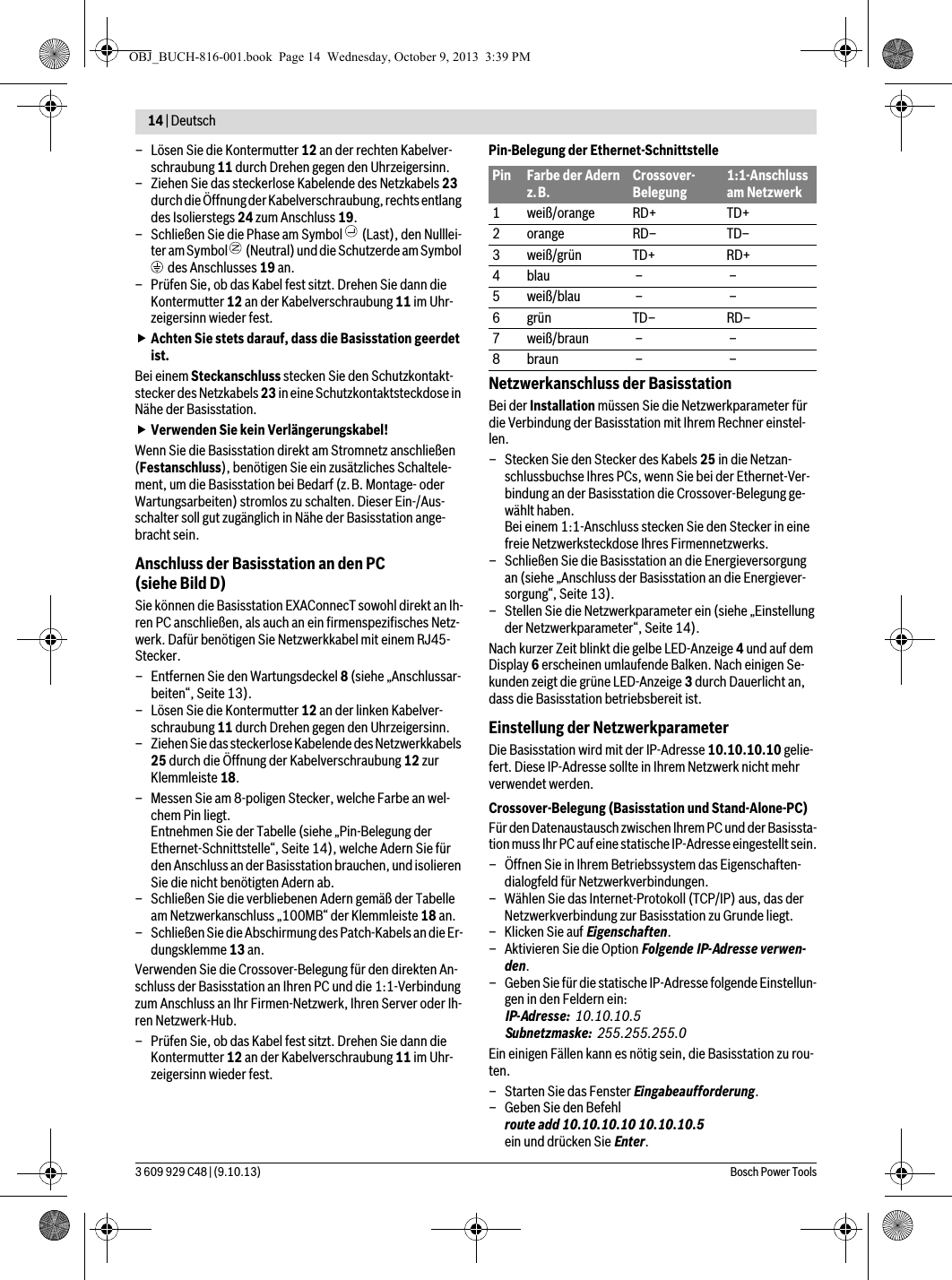 14 | Deutsch 3 609 929 C48 | (9.10.13) Bosch Power Tools– Lösen Sie die Kontermutter 12 an der rechten Kabelver-schraubung 11 durch Drehen gegen den Uhrzeigersinn.– Ziehen Sie das steckerlose Kabelende des Netzkabels 23 durch die Öffnung der Kabelverschraubung, rechts entlang des Isolierstegs 24 zum Anschluss 19.– Schließen Sie die Phase am Symbol   (Last), den Nulllei-ter am Symbol   (Neutral) und die Schutzerde am Symbol  des Anschlusses 19 an.– Prüfen Sie, ob das Kabel fest sitzt. Drehen Sie dann die Kontermutter 12 an der Kabelverschraubung 11 im Uhr-zeigersinn wieder fest.Achten Sie stets darauf, dass die Basisstation geerdet ist.Bei einem Steckanschluss stecken Sie den Schutzkontakt-stecker des Netzkabels 23 in eine Schutzkontaktsteckdose in Nähe der Basisstation. Verwenden Sie kein Verlängerungskabel!Wenn Sie die Basisstation direkt am Stromnetz anschließen (Festanschluss), benötigen Sie ein zusätzliches Schaltele-ment, um die Basisstation bei Bedarf (z.B. Montage- oder Wartungsarbeiten) stromlos zu schalten. Dieser Ein-/Aus-schalter soll gut zugänglich in Nähe der Basisstation ange-bracht sein.Anschluss der Basisstation an den PC (siehe Bild D)Sie können die Basisstation EXAConnecT sowohl direkt an Ih-ren PC anschließen, als auch an ein firmenspezifisches Netz-werk. Dafür benötigen Sie Netzwerkkabel mit einem RJ45-Stecker.– Entfernen Sie den Wartungsdeckel 8 (siehe „Anschlussar-beiten“, Seite 13).– Lösen Sie die Kontermutter 12 an der linken Kabelver-schraubung 11 durch Drehen gegen den Uhrzeigersinn.– Ziehen Sie das steckerlose Kabelende des Netzwerkkabels 25 durch die Öffnung der Kabelverschraubung 12 zur Klemmleiste 18.– Messen Sie am 8-poligen Stecker, welche Farbe an wel-chem Pin liegt.Entnehmen Sie der Tabelle (siehe „Pin-Belegung der Ethernet-Schnittstelle“, Seite14), welche Adern Sie für den Anschluss an der Basisstation brauchen, und isolieren Sie die nicht benötigten Adern ab.– Schließen Sie die verbliebenen Adern gemäß der Tabelle am Netzwerkanschluss „100MB“ der Klemmleiste 18 an.– Schließen Sie die Abschirmung des Patch-Kabels an die Er-dungsklemme 13 an.Verwenden Sie die Crossover-Belegung für den direkten An-schluss der Basisstation an Ihren PC und die 1:1-Verbindung zum Anschluss an Ihr Firmen-Netzwerk, Ihren Server oder Ih-ren Netzwerk-Hub.– Prüfen Sie, ob das Kabel fest sitzt. Drehen Sie dann die Kontermutter 12 an der Kabelverschraubung 11 im Uhr-zeigersinn wieder fest.Pin-Belegung der Ethernet-SchnittstelleNetzwerkanschluss der BasisstationBei der Installation müssen Sie die Netzwerkparameter für die Verbindung der Basisstation mit Ihrem Rechner einstel-len.– Stecken Sie den Stecker des Kabels 25 in die Netzan-schlussbuchse Ihres PCs, wenn Sie bei der Ethernet-Ver-bindung an der Basisstation die Crossover-Belegung ge-wählt haben.Bei einem 1:1-Anschluss stecken Sie den Stecker in eine freie Netzwerksteckdose Ihres Firmennetzwerks.– Schließen Sie die Basisstation an die Energieversorgung an (siehe „Anschluss der Basisstation an die Energiever-sorgung“, Seite 13).– Stellen Sie die Netzwerkparameter ein (siehe „Einstellung der Netzwerkparameter“, Seite 14).Nach kurzer Zeit blinkt die gelbe LED-Anzeige 4 und auf dem Display 6 erscheinen umlaufende Balken. Nach einigen Se-kunden zeigt die grüne LED-Anzeige 3 durch Dauerlicht an, dass die Basisstation betriebsbereit ist. Einstellung der NetzwerkparameterDie Basisstation wird mit der IP-Adresse 10.10.10.10 gelie-fert. Diese IP-Adresse sollte in Ihrem Netzwerk nicht mehr verwendet werden.Crossover-Belegung (Basisstation und Stand-Alone-PC)Für den Datenaustausch zwischen Ihrem PC und der Basissta-tion muss Ihr PC auf eine statische IP-Adresse eingestellt sein.– Öffnen Sie in Ihrem Betriebssystem das Eigenschaften-dialogfeld für Netzwerkverbindungen.– Wählen Sie das Internet-Protokoll (TCP/IP) aus, das der Netzwerkverbindung zur Basisstation zu Grunde liegt. –Klicken Sie auf Eigenschaften. – Aktivieren Sie die Option Folgende IP-Adresse verwen-den.– Geben Sie für die statische IP-Adresse folgende Einstellun-gen in den Feldern ein:IP-Adresse: 10.10.10.5Subnetzmaske: 255.255.255.0Ein einigen Fällen kann es nötig sein, die Basisstation zu rou-ten.– Starten Sie das Fenster Eingabeaufforderung.– Geben Sie den Befehl route add 10.10.10.10 10.10.10.5ein und drücken Sie Enter.Pin Farbe der Adern z.B.Crossover-Belegung1:1-Anschluss am Netzwerk1weiß/orange RD+ TD+2orange RD– TD–3 weiß/grün TD+ RD+4blau – –5weiß/blau – –6grün TD– RD–7weiß/braun – –8braun – –OBJ_BUCH-816-001.book  Page 14  Wednesday, October 9, 2013  3:39 PM