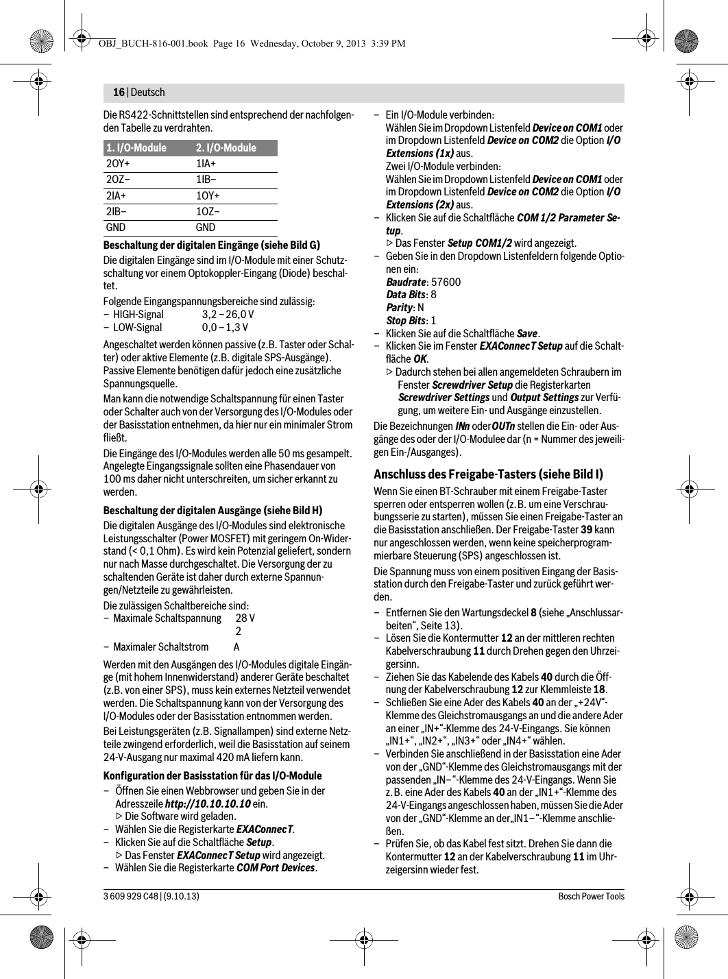 16 | Deutsch 3 609 929 C48 | (9.10.13) Bosch Power ToolsDie RS422-Schnittstellen sind entsprechend der nachfolgen-den Tabelle zu verdrahten.Beschaltung der digitalen Eingänge (siehe Bild G)Die digitalen Eingänge sind im I/O-Module mit einer Schutz-schaltung vor einem Optokoppler-Eingang (Diode) beschal-tet.Angeschaltet werden können passive (z.B. Taster oder Schal-ter) oder aktive Elemente (z.B. digitale SPS-Ausgänge).Passive Elemente benötigen dafür jedoch eine zusätzliche Spannungsquelle.Man kann die notwendige Schaltspannung für einen Taster oder Schalter auch von der Versorgung des I/O-Modules oder der Basisstation entnehmen, da hier nur ein minimaler Strom fließt.Die Eingänge des I/O-Modules werden alle 50 ms gesampelt. Angelegte Eingangssignale sollten eine Phasendauer von 100 ms daher nicht unterschreiten, um sicher erkannt zu werden.Beschaltung der digitalen Ausgänge (siehe Bild H)Die digitalen Ausgänge des I/O-Modules sind elektronische Leistungsschalter (Power MOSFET) mit geringem On-Wider-stand (&lt; 0,1 Ohm). Es wird kein Potenzial geliefert, sondern nur nach Masse durchgeschaltet. Die Versorgung der zu schaltenden Geräte ist daher durch externe Spannun-gen/Netzteile zu gewährleisten.Werden mit den Ausgängen des I/O-Modules digitale Eingän-ge (mit hohem Innenwiderstand) anderer Geräte beschaltet (z.B. von einer SPS), muss kein externes Netzteil verwendet werden. Die Schaltspannung kann von der Versorgung des I/O-Modules oder der Basisstation entnommen werden.Bei Leistungsgeräten (z.B. Signallampen) sind externe Netz-teile zwingend erforderlich, weil die Basisstation auf seinem 24-V-Ausgang nur maximal 420 mA liefern kann.Konfiguration der Basisstation für das I/O-Module– Öffnen Sie einen Webbrowser und geben Sie in der Adresszeile http://10.10.10.10 ein.▷ Die Software wird geladen.– Wählen Sie die Registerkarte EXAConnecT.– Klicken Sie auf die Schaltfläche Setup.▷ Das Fenster EXAConnecT Setup wird angezeigt.– Wählen Sie die Registerkarte COM Port Devices.– Ein I/O-Module verbinden:Wählen Sie im Dropdown Listenfeld Device on COM1 oder im Dropdown Listenfeld Device on COM2 die Option I/O Extensions (1x) aus.Zwei I/O-Module verbinden:Wählen Sie im Dropdown Listenfeld Device on COM1 oder im Dropdown Listenfeld Device on COM2 die Option I/O Extensions (2x) aus.– Klicken Sie auf die Schaltfläche COM 1/2 Parameter Se-tup.▷ Das Fenster Setup COM1/2 wird angezeigt.– Geben Sie in den Dropdown Listenfeldern folgende Optio-nen ein:Baudrate: 57600Data Bits: 8Parity: NStop Bits: 1– Klicken Sie auf die Schaltfläche Save.–Klicken Sie im Fenster EXAConnecT Setup auf die Schalt-fläche OK.▷ Dadurch stehen bei allen angemeldeten Schraubern im Fenster Screwdriver Setup die Registerkarten Screwdriver Settings und Output Settings zur Verfü-gung, um weitere Ein- und Ausgänge einzustellen.Die Bezeichnungen INn oderOUTn stellen die Ein- oder Aus-gänge des oder der I/O-Modulee dar (n = Nummer des jeweili-gen Ein-/Ausganges).Anschluss des Freigabe-Tasters (siehe Bild I)Wenn Sie einen BT-Schrauber mit einem Freigabe-Taster sperren oder entsperren wollen (z.B. um eine Verschrau-bungsserie zu starten), müssen Sie einen Freigabe-Taster an die Basisstation anschließen. Der Freigabe-Taster 39 kann nur angeschlossen werden, wenn keine speicherprogram-mierbare Steuerung (SPS) angeschlossen ist.Die Spannung muss von einem positiven Eingang der Basis-station durch den Freigabe-Taster und zurück geführt wer-den.– Entfernen Sie den Wartungsdeckel 8 (siehe „Anschlussar-beiten“, Seite 13).– Lösen Sie die Kontermutter 12 an der mittleren rechten Kabelverschraubung 11 durch Drehen gegen den Uhrzei-gersinn.– Ziehen Sie das Kabelende des Kabels 40 durch die Öff-nung der Kabelverschraubung 12 zur Klemmleiste 18.– Schließen Sie eine Ader des Kabels 40 an der „+24V“-Klemme des Gleichstromausgangs an und die andere Ader an einer „IN+“-Klemme des 24-V-Eingangs. Sie können „IN1+“, „IN2+“, „IN3+“ oder „IN4+“ wählen.– Verbinden Sie anschließend in der Basisstation eine Ader von der „GND“-Klemme des Gleichstromausgangs mit der passenden „IN–“-Klemme des 24-V-Eingangs. Wenn Sie z.B. eine Ader des Kabels 40 an der „IN1+“-Klemme des 24-V-Eingangs angeschlossen haben, müssen Sie die Ader von der „GND“-Klemme an der„IN1–“-Klemme anschlie-ßen.– Prüfen Sie, ob das Kabel fest sitzt. Drehen Sie dann die Kontermutter 12 an der Kabelverschraubung 11 im Uhr-zeigersinn wieder fest.1. I/O-Module 2. I/O-Module2OY+ 1IA+2OZ– 1IB–2IA+ 1OY+2IB– 1OZ–GND GNDFolgende Eingangspannungsbereiche sind zulässig:– HIGH-Signal  3,2 –26,0 V–LOW-Signal  0,0–1,3VDie zulässigen Schaltbereiche sind:– Maximale Schaltspannung  28 V– Maximaler Schaltstrom 2AOBJ_BUCH-816-001.book  Page 16  Wednesday, October 9, 2013  3:39 PM