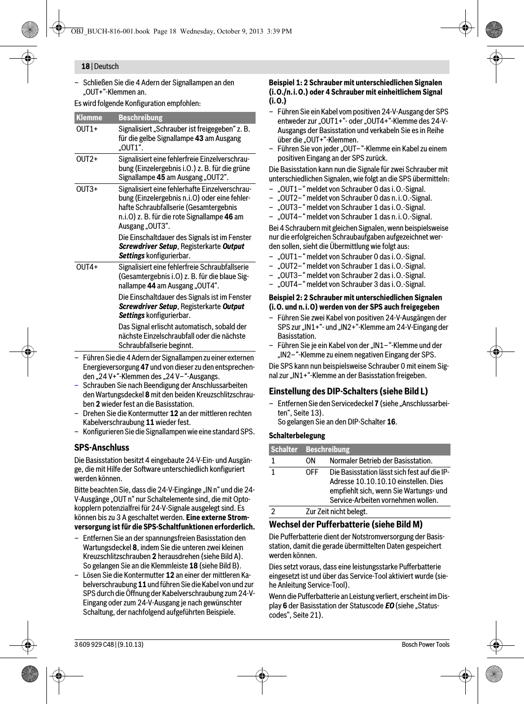 18 | Deutsch 3 609 929 C48 | (9.10.13) Bosch Power Tools– Schließen Sie die 4 Adern der Signallampen an den „OUT+“-Klemmen an. Es wird folgende Konfiguration empfohlen:– Führen Sie die 4 Adern der Signallampen zu einer externen Energieversorgung 47 und von dieser zu den entsprechen-den „24 V+“-Klemmen des „24 V–“-Ausgangs.–Schrauben Sie nach Beendigung der Anschlussarbeiten den Wartungsdeckel 8 mit den beiden Kreuzschlitzschrau-ben 2 wieder fest an die Basisstation.– Drehen Sie die Kontermutter 12 an der mittleren rechten Kabelverschraubung 11 wieder fest.– Konfigurieren Sie die Signallampen wie eine standard SPS.SPS-AnschlussDie Basisstation besitzt 4 eingebaute 24-V-Ein- und Ausgän-ge, die mit Hilfe der Software unterschiedlich konfiguriert werden können.Bitte beachten Sie, dass die 24-V-Eingänge „IN n“ und die 24-V-Ausgänge „OUT n“ nur Schaltelemente sind, die mit Opto-kopplern potenzialfrei für 24-V-Signale ausgelegt sind. Es können bis zu 3 A geschaltet werden. Eine externe Strom-versorgung ist für die SPS-Schaltfunktionen erforderlich.– Entfernen Sie an der spannungsfreien Basisstation den Wartungsdeckel 8, indem Sie die unteren zwei kleinen Kreuzschlitzschrauben 2 herausdrehen (siehe Bild A).So gelangen Sie an die Klemmleiste 18 (siehe Bild B).– Lösen Sie die Kontermutter 12 an einer der mittleren Ka-belverschraubung 11 und führen Sie die Kabel von und zur SPS durch die Öffnung der Kabelverschraubung zum 24-V-Eingang oder zum 24-V-Ausgang je nach gewünschter Schaltung, der nachfolgend aufgeführten Beispiele.Beispiel 1: 2 Schrauber mit unterschiedlichen Signalen (i.O./n.i.O.) oder 4 Schrauber mit einheitlichem Signal (i.O.)– Führen Sie ein Kabel vom positiven 24-V-Ausgang der SPS entweder zur „OUT1+“- oder „OUT4+“-Klemme des 24-V-Ausgangs der Basisstation und verkabeln Sie es in Reihe über die „OUT+“-Klemmen.– Führen Sie von jeder „OUT–“-Klemme ein Kabel zu einem positiven Eingang an der SPS zurück.Die Basisstation kann nun die Signale für zwei Schrauber mit unterschiedlichen Signalen, wie folgt an die SPS übermitteln:– „OUT1–“ meldet von Schrauber 0 das i.O.-Signal.– „OUT2–“ meldet von Schrauber 0 das n.i.O.-Signal.– „OUT3–“ meldet von Schrauber 1 das i.O.-Signal.– „OUT4–“ meldet von Schrauber 1 das n.i.O.-Signal.Bei 4 Schraubern mit gleichen Signalen, wenn beispielsweise nur die erfolgreichen Schraubaufgaben aufgezeichnet wer-den sollen, sieht die Übermittlung wie folgt aus:– „OUT1–“ meldet von Schrauber 0 das i.O.-Signal.– „OUT2–“ meldet von Schrauber 1 das i.O.-Signal.– „OUT3–“ meldet von Schrauber 2 das i.O.-Signal.– „OUT4–“ meldet von Schrauber 3 das i.O.-Signal.Beispiel 2: 2 Schrauber mit unterschiedlichen Signalen (i.O. und n.i.O) werden von der SPS auch freigegeben– Führen Sie zwei Kabel von positiven 24-V-Ausgängen der SPS zur „IN1+“- und „IN2+“-Klemme am 24-V-Eingang der Basisstation.– Führen Sie je ein Kabel von der „IN1–“-Klemme und der „IN2–“-Klemme zu einem negativen Eingang der SPS.Die SPS kann nun beispielsweise Schrauber 0 mit einem Sig-nal zur „IN1+“-Klemme an der Basisstation freigeben. Einstellung des DIP-Schalters (siehe Bild L)– Entfernen Sie den Servicedeckel 7 (siehe „Anschlussarbei-ten“, Seite 13).So gelangen Sie an den DIP-Schalter 16.SchalterbelegungWechsel der Pufferbatterie (siehe Bild M)Die Pufferbatterie dient der Notstromversorgung der Basis-station, damit die gerade übermittelten Daten gespeichert werden können. Dies setzt voraus, dass eine leistungsstarke Pufferbatterie eingesetzt ist und über das Service-Tool aktiviert wurde (sie-he Anleitung Service-Tool).Wenn die Pufferbatterie an Leistung verliert, erscheint im Dis-play 6 der Basisstation der Statuscode EO (siehe „Status-codes“, Seite 21).Klemme BeschreibungOUT1+ Signalisiert „Schrauber ist freigegeben“ z. B. für die gelbe Signallampe 43 am Ausgang „OUT1“.OUT2+ Signalisiert eine fehlerfreie Einzelverschrau-bung (Einzelergebnis i.O.) z. B. für die grüne Signallampe 45 am Ausgang „OUT2“.OUT3+ Signalisiert eine fehlerhafte Einzelverschrau-bung (Einzelergebnis n.i.O) oder eine fehler-hafte Schraubfallserie (Gesamtergebnis n.i.O) z. B. für die rote Signallampe 46 am Ausgang „OUT3“.Die Einschaltdauer des Signals ist im Fenster Screwdriver Setup, Registerkarte Output Settings konfigurierbar.OUT4+ Signalisiert eine fehlerfreie Schraubfallserie (Gesamtergebnis i.O) z. B. für die blaue Sig-nallampe 44 am Ausgang „OUT4“.Die Einschaltdauer des Signals ist im Fenster Screwdriver Setup, Registerkarte Output Settings konfigurierbar.Das Signal erlischt automatisch, sobald der nächste Einzelschraubfall oder die nächste Schraubfallserie beginnt.Schalter Beschreibung1 ON Normaler Betrieb der Basisstation.1 OFF Die Basisstation lässt sich fest auf die IP-Adresse 10.10.10.10 einstellen. Dies empfiehlt sich, wenn Sie Wartungs- und Service-Arbeiten vornehmen wollen.2 Zur Zeit nicht belegt.OBJ_BUCH-816-001.book  Page 18  Wednesday, October 9, 2013  3:39 PM