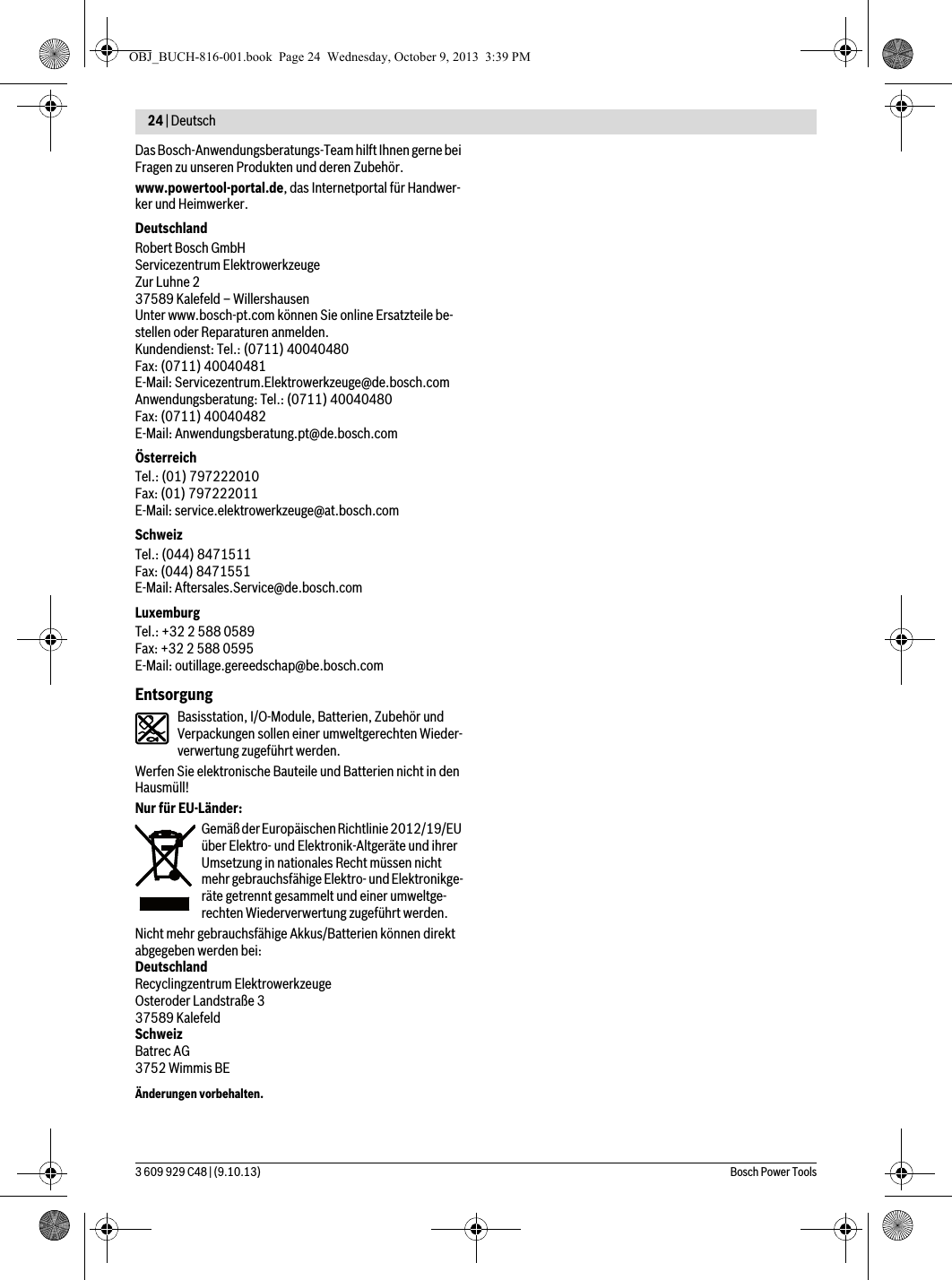 24 | Deutsch 3 609 929 C48 | (9.10.13) Bosch Power ToolsDas Bosch-Anwendungsberatungs-Team hilft Ihnen gerne bei Fragen zu unseren Produkten und deren Zubehör.www.powertool-portal.de, das Internetportal für Handwer-ker und Heimwerker.DeutschlandRobert Bosch GmbHServicezentrum ElektrowerkzeugeZur Luhne 237589 Kalefeld – WillershausenUnter www.bosch-pt.com können Sie online Ersatzteile be-stellen oder Reparaturen anmelden.Kundendienst: Tel.: (0711) 40040480Fax: (0711) 40040481E-Mail: Servicezentrum.Elektrowerkzeuge@de.bosch.comAnwendungsberatung: Tel.: (0711) 40040480Fax: (0711) 40040482E-Mail: Anwendungsberatung.pt@de.bosch.comÖsterreichTel.: (01) 797222010Fax: (01) 797222011E-Mail: service.elektrowerkzeuge@at.bosch.comSchweizTel.: (044) 8471511Fax: (044) 8471551E-Mail: Aftersales.Service@de.bosch.comLuxemburgTel.: +32 2 588 0589Fax: +32 2 588 0595E-Mail: outillage.gereedschap@be.bosch.comEntsorgungBasisstation, I/O-Module, Batterien, Zubehör und Verpackungen sollen einer umweltgerechten Wieder-verwertung zugeführt werden.Werfen Sie elektronische Bauteile und Batterien nicht in den Hausmüll!Nur für EU-Länder:Gemäß der Europäischen Richtlinie 2012/19/EU über Elektro- und Elektronik-Altgeräte und ihrer Umsetzung in nationales Recht müssen nicht mehr gebrauchsfähige Elektro- und Elektronikge-räte getrennt gesammelt und einer umweltge-rechten Wiederverwertung zugeführt werden.Nicht mehr gebrauchsfähige Akkus/Batterien können direkt abgegeben werden bei:DeutschlandRecyclingzentrum ElektrowerkzeugeOsteroder Landstraße 337589 KalefeldSchweizBatrec AG3752 Wimmis BEÄnderungen vorbehalten.OBJ_BUCH-816-001.book  Page 24  Wednesday, October 9, 2013  3:39 PM