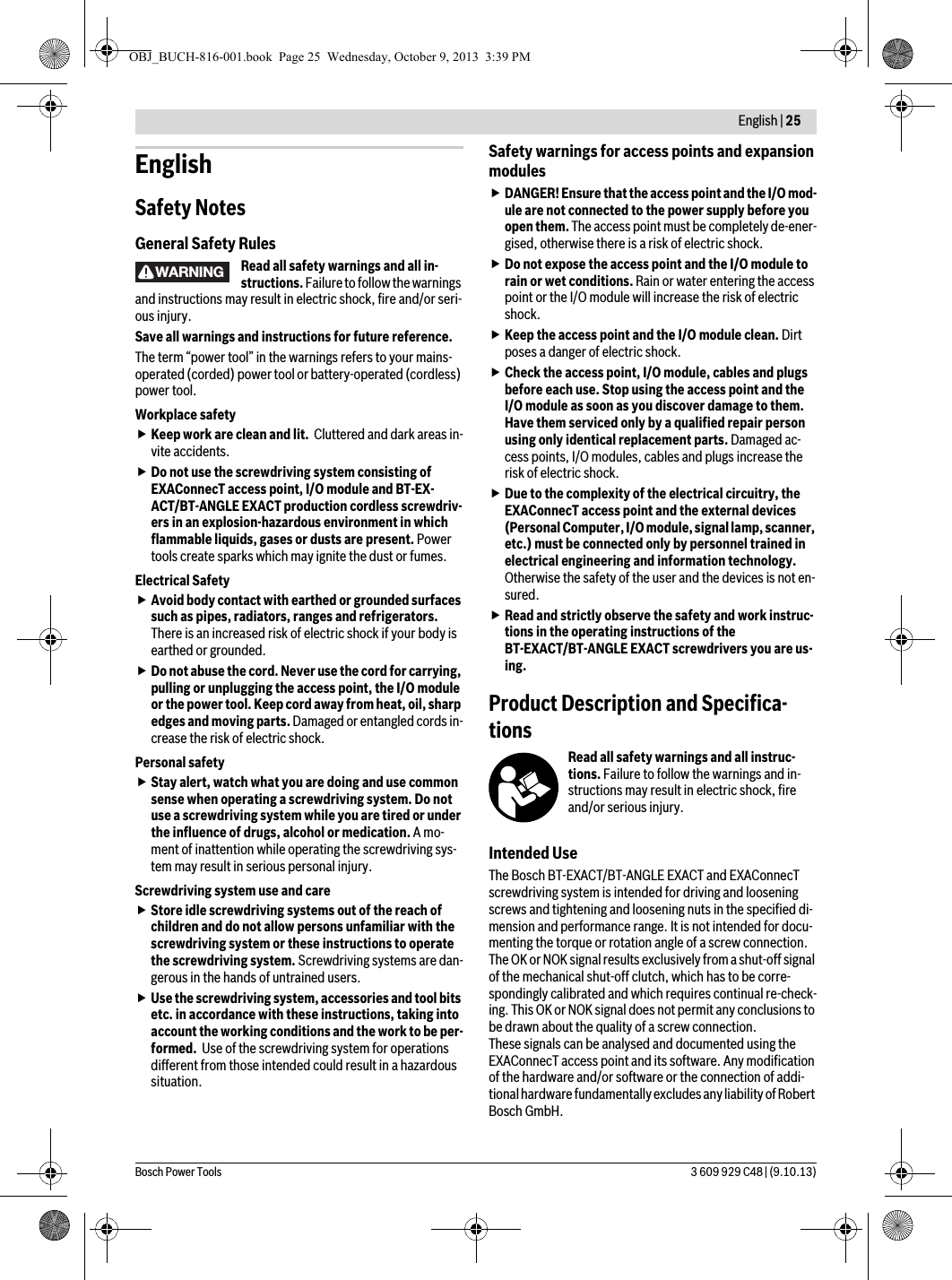  English | 25Bosch Power Tools 3 609 929 C48 | (9.10.13)EnglishSafety NotesGeneral Safety RulesRead all safety warnings and all in-structions. Failure to follow the warnings and instructions may result in electric shock, fire and/or seri-ous injury.Save all warnings and instructions for future reference.The term “power tool” in the warnings refers to your mains-operated (corded) power tool or battery-operated (cordless) power tool.Workplace safetyKeep work are clean and lit.  Cluttered and dark areas in-vite accidents.Do not use the screwdriving system consisting of EXAConnecT access point, I/O module and BT-EX-ACT/BT-ANGLE EXACT production cordless screwdriv-ers in an explosion-hazardous environment in which flammable liquids, gases or dusts are present. Power tools create sparks which may ignite the dust or fumes.Electrical SafetyAvoid body contact with earthed or grounded surfaces such as pipes, radiators, ranges and refrigerators. There is an increased risk of electric shock if your body is earthed or grounded.Do not abuse the cord. Never use the cord for carrying, pulling or unplugging the access point, the I/O module or the power tool. Keep cord away from heat, oil, sharp edges and moving parts. Damaged or entangled cords in-crease the risk of electric shock.Personal safetyStay alert, watch what you are doing and use common sense when operating a screwdriving system. Do not use a screwdriving system while you are tired or under the influence of drugs, alcohol or medication. A mo-ment of inattention while operating the screwdriving sys-tem may result in serious personal injury.Screwdriving system use and careStore idle screwdriving systems out of the reach of children and do not allow persons unfamiliar with the screwdriving system or these instructions to operate the screwdriving system. Screwdriving systems are dan-gerous in the hands of untrained users.Use the screwdriving system, accessories and tool bits etc. in accordance with these instructions, taking into account the working conditions and the work to be per-formed.  Use of the screwdriving system for operations different from those intended could result in a hazardous situation.Safety warnings for access points and expansion modulesDANGER! Ensure that the access point and the I/O mod-ule are not connected to the power supply before you open them. The access point must be completely de-ener-gised, otherwise there is a risk of electric shock.Do not expose the access point and the I/O module to rain or wet conditions. Rain or water entering the access point or the I/O module will increase the risk of electric shock.Keep the access point and the I/O module clean. Dirt poses a danger of electric shock.Check the access point, I/O module, cables and plugs before each use. Stop using the access point and the I/O module as soon as you discover damage to them. Have them serviced only by a qualified repair person using only identical replacement parts. Damaged ac-cess points, I/O modules, cables and plugs increase the risk of electric shock.Due to the complexity of the electrical circuitry, the EXAConnecT access point and the external devices (Personal Computer, I/O module, signal lamp, scanner, etc.) must be connected only by personnel trained in electrical engineering and information technology. Otherwise the safety of the user and the devices is not en-sured.Read and strictly observe the safety and work instruc-tions in the operating instructions of the BT-EXACT/BT-ANGLE EXACT screwdrivers you are us-ing.Product Description and Specifica-tionsRead all safety warnings and all instruc-tions. Failure to follow the warnings and in-structions may result in electric shock, fire and/or serious injury.Intended UseThe Bosch BT-EXACT/BT-ANGLE EXACT and EXAConnecT screwdriving system is intended for driving and loosening screws and tightening and loosening nuts in the specified di-mension and performance range. It is not intended for docu-menting the torque or rotation angle of a screw connection.The OK or NOK signal results exclusively from a shut-off signal of the mechanical shut-off clutch, which has to be corre-spondingly calibrated and which requires continual re-check-ing. This OK or NOK signal does not permit any conclusions to be drawn about the quality of a screw connection.These signals can be analysed and documented using the EXAConnecT access point and its software. Any modification of the hardware and/or software or the connection of addi-tional hardware fundamentally excludes any liability of Robert Bosch GmbH.WARNINGOBJ_BUCH-816-001.book  Page 25  Wednesday, October 9, 2013  3:39 PM