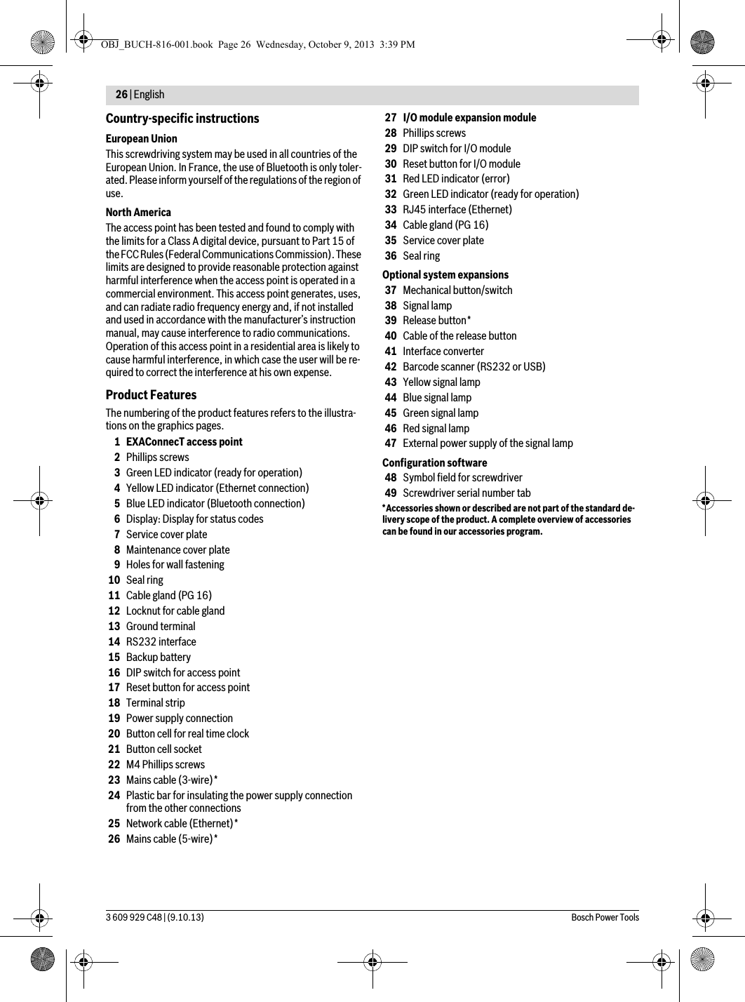 26 | English 3 609 929 C48 | (9.10.13) Bosch Power ToolsCountry-specific instructionsEuropean UnionThis screwdriving system may be used in all countries of the European Union. In France, the use of Bluetooth is only toler-ated. Please inform yourself of the regulations of the region of use.North AmericaThe access point has been tested and found to comply with the limits for a Class A digital device, pursuant to Part 15 of the FCC Rules (Federal Communications Commission). These limits are designed to provide reasonable protection against harmful interference when the access point is operated in a commercial environment. This access point generates, uses, and can radiate radio frequency energy and, if not installed and used in accordance with the manufacturer’s instruction manual, may cause interference to radio communications. Operation of this access point in a residential area is likely to cause harmful interference, in which case the user will be re-quired to correct the interference at his own expense.Product FeaturesThe numbering of the product features refers to the illustra-tions on the graphics pages.1 EXAConnecT access point2Phillips screws3Green LED indicator (ready for operation)4Yellow LED indicator (Ethernet connection)5Blue LED indicator (Bluetooth connection)6Display: Display for status codes7Service cover plate8Maintenance cover plate9Holes for wall fastening10 Seal ring11 Cable gland (PG 16)12 Locknut for cable gland13 Ground terminal14 RS232 interface15 Backup battery16 DIP switch for access point17 Reset button for access point18 Terminal strip19 Power supply connection20 Button cell for real time clock21 Button cell socket22 M4 Phillips screws23 Mains cable (3-wire)*24 Plastic bar for insulating the power supply connection from the other connections25 Network cable (Ethernet)*26 Mains cable (5-wire)*27 I/O module expansion module28 Phillips screws29 DIP switch for I/O module30 Reset button for I/O module31 Red LED indicator (error)32 Green LED indicator (ready for operation)33 RJ45 interface (Ethernet)34 Cable gland (PG 16)35 Service cover plate36 Seal ringOptional system expansions37 Mechanical button/switch38 Signal lamp39 Release button*40 Cable of the release button41 Interface converter42 Barcode scanner (RS232 or USB)43 Yellow signal lamp44 Blue signal lamp45 Green signal lamp46 Red signal lamp47 External power supply of the signal lampConfiguration software48 Symbol field for screwdriver49 Screwdriver serial number tab*Accessories shown or described are not part of the standard de-livery scope of the product. A complete overview of accessories can be found in our accessories program.OBJ_BUCH-816-001.book  Page 26  Wednesday, October 9, 2013  3:39 PM