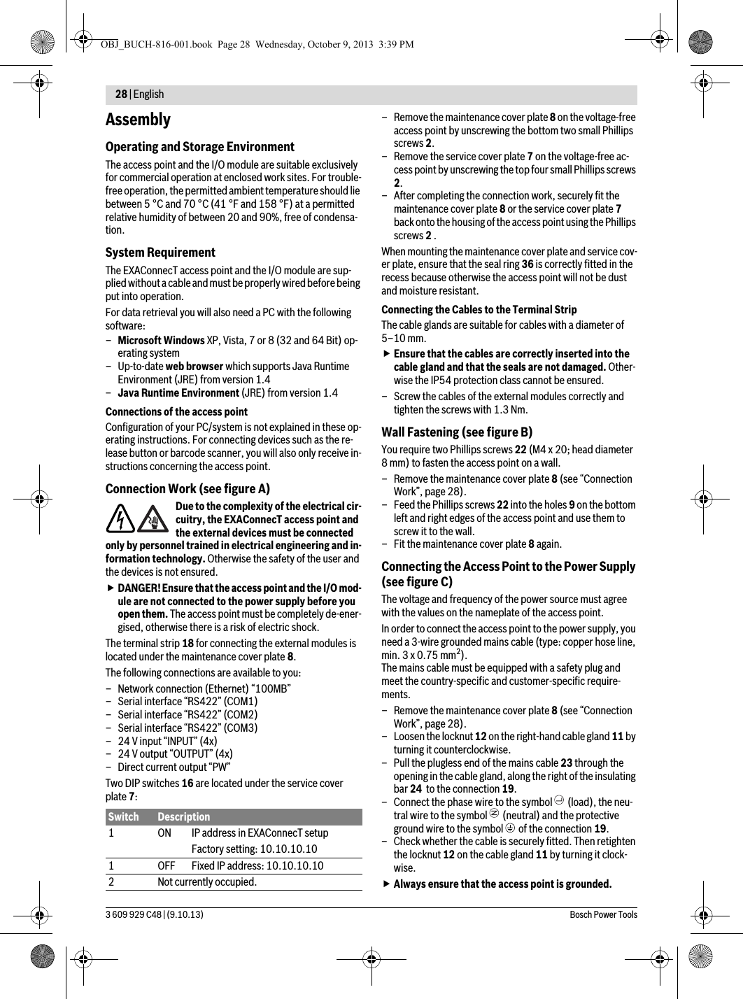 28 | English 3 609 929 C48 | (9.10.13) Bosch Power ToolsAssemblyOperating and Storage EnvironmentThe access point and the I/O module are suitable exclusively for commercial operation at enclosed work sites. For trouble-free operation, the permitted ambient temperature should lie between 5 °C and 70 °C (41 °F and 158 °F) at a permitted relative humidity of between 20 and 90%, free of condensa-tion.System RequirementThe EXAConnecT access point and the I/O module are sup-plied without a cable and must be properly wired before being put into operation.For data retrieval you will also need a PC with the following software:–Microsoft Windows XP, Vista, 7 or 8 (32 and 64 Bit) op-erating system–Up-to-date web browser which supports Java Runtime Environment (JRE) from version 1.4–Java Runtime Environment (JRE) from version 1.4Connections of the access pointConfiguration of your PC/system is not explained in these op-erating instructions. For connecting devices such as the re-lease button or barcode scanner, you will also only receive in-structions concerning the access point.Connection Work (see figure A)Due to the complexity of the electrical cir-cuitry, the EXAConnecT access point and the external devices must be connected only by personnel trained in electrical engineering and in-formation technology. Otherwise the safety of the user and the devices is not ensured.DANGER! Ensure that the access point and the I/O mod-ule are not connected to the power supply before you open them. The access point must be completely de-ener-gised, otherwise there is a risk of electric shock.The terminal strip 18 for connecting the external modules is located under the maintenance cover plate 8.The following connections are available to you:– Network connection (Ethernet) “100MB”– Serial interface “RS422” (COM1)– Serial interface “RS422” (COM2)– Serial interface “RS422” (COM3)– 24 V input “INPUT” (4x)– 24 V output “OUTPUT” (4x)– Direct current output “PW”Two DIP switches 16 are located under the service cover plate 7:– Remove the maintenance cover plate 8 on the voltage-free access point by unscrewing the bottom two small Phillips screws 2.– Remove the service cover plate 7 on the voltage-free ac-cess point by unscrewing the top four small Phillips screws 2.– After completing the connection work, securely fit the maintenance cover plate 8 or the service cover plate 7 back onto the housing of the access point using the Phillips screws 2 .When mounting the maintenance cover plate and service cov-er plate, ensure that the seal ring 36 is correctly fitted in the recess because otherwise the access point will not be dust and moisture resistant.Connecting the Cables to the Terminal StripThe cable glands are suitable for cables with a diameter of 5–10 mm.Ensure that the cables are correctly inserted into the cable gland and that the seals are not damaged. Other-wise the IP54 protection class cannot be ensured.– Screw the cables of the external modules correctly and tighten the screws with 1.3 Nm.Wall Fastening (see figure B)You require two Phillips screws 22 (M4 x 20; head diameter 8 mm) to fasten the access point on a wall.– Remove the maintenance cover plate 8 (see “Connection Work”, page 28).– Feed the Phillips screws 22 into the holes 9 on the bottom left and right edges of the access point and use them to screw it to the wall.– Fit the maintenance cover plate 8 again.Connecting the Access Point to the Power Supply (see figure C)The voltage and frequency of the power source must agree with the values on the nameplate of the access point.In order to connect the access point to the power supply, you need a 3-wire grounded mains cable (type: copper hose line, min. 3 x 0.75 mm2). The mains cable must be equipped with a safety plug and meet the country-specific and customer-specific require-ments.– Remove the maintenance cover plate 8 (see “Connection Work”, page 28).– Loosen the locknut 12 on the right-hand cable gland 11 by turning it counterclockwise.– Pull the plugless end of the mains cable 23 through the opening in the cable gland, along the right of the insulating bar 24  to the connection 19.– Connect the phase wire to the symbol   (load), the neu-tral wire to the symbol   (neutral) and the protective ground wire to the symbol   of the connection 19.– Check whether the cable is securely fitted. Then retighten the locknut 12 on the cable gland 11 by turning it clock-wise.Always ensure that the access point is grounded.Switch Description1 ON IP address in EXAConnecT setupFactory setting: 10.10.10.101 OFF Fixed IP address: 10.10.10.102 Not currently occupied.OBJ_BUCH-816-001.book  Page 28  Wednesday, October 9, 2013  3:39 PM