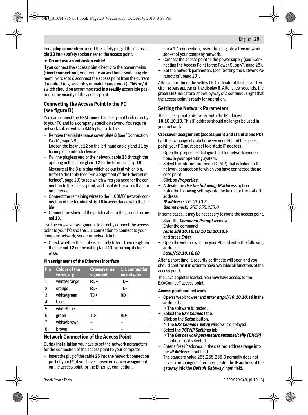  English | 29Bosch Power Tools 3 609 929 C48 | (9.10.13)For a plug connection, insert the safety plug of the mains ca-ble 23 into a safety socket near to the access point. Do not use an extension cable!If you connect the access point directly to the power mains (fixed connection), you require an additional switching ele-ment in order to disconnect the access point from the current if required (e.g. assembly or maintenance work). This on/off switch should be accommodated in a readily accessible posi-tion in the vicinity of the access point.Connecting the Access Point to the PC (see figure D)You can connect the EXAConnecT access point both directly to your PC and to a company-specific network. You require network cables with an RJ45 plug to do this.– Remove the maintenance cover plate 8 (see “Connection Work”, page 28).– Loosen the locknut 12 on the left-hand cable gland 11 by turning it counterclockwise.– Pull the plugless end of the network cable 25 through the opening in the cable gland 12 to the terminal strip 18.– Measure at the 8-pin plug which colour is at which pin.Refer to the table (see “Pin assignment of the Ethernet in-terface”, page 29) to see which wires you need for the con-nection to the access point, and insulate the wires that are not needed.– Connect the remaining wires to the “100MB” network con-nection of the terminal strip 18 in accordance with the ta-ble.– Connect the shield of the patch cable to the ground termi-nal 13.Use the crossover assignment to directly connect the access point to your PC and the 1:1 connection to connect to your company network, server or network hub.– Check whether the cable is securely fitted. Then retighten the locknut 12 on the cable gland 11 by turning it clock-wise.Pin assignment of the Ethernet interfaceNetwork Connection of the Access PointDuring installation you have to set the network parameters for the connection of the access point to your computer.– Insert the plug of the cable 25 into the network connection port of your PC if you have chosen crossover assignment on the access point for the Ethernet connection.For a 1:1 connection, insert the plug into a free network socket of your company network.– Connect the access point to the power supply (see “Con-necting the Access Point to the Power Supply”, page 28).– Set the network parameters (see “Setting the Network Pa-rameters”, page 29).After a short time, the yellow LED indicator 4 flashes and en-circling bars appear on the display 6. After a few seconds, the green LED indicator 3 shows by way of a continuous light that the access point is ready for operation. Setting the Network ParametersThe access point is delivered with the IP address 10.10.10.10. This IP address should no longer be used in your network.Crossover assignment (access point and stand alone PC)For the exchange of data between your PC and the access point, your PC must be set to a static IP address.– Open the properties dialogue field for network connec-tions in your operating system.– Select the internet protocol (TCP/IP) that is linked to the network connection to which you have connected the ac-cess point. –Click on Properties. – Activate the Use the following IP address option.– Enter the following settings into the fields for the static IP address:IP address: 10.10.10.5Subnet mask: 255.255.255.0In some cases, it may be necessary to route the access point.– Start the Command Prompt window.–Enter the command route add 10.10.10.10 10.10.10.5and press Enter.– Open the web browser on your PC and enter the following address:http://10.10.10.10After a short time, a security certificate will open and you should confirm it in order to have available all functions of the access point.The Java applet is loaded. You now have access to the EXAConnecT access point.Access point and network– Open a web browser and enter http://10.10.10.10 in the address bar.▷ The software is loaded.– Select the EXAConnecT tab.–Click on the Setup button.▷ The EXAConnecT Setup window is displayed.– Select the TCP/IP Settings tab.▷ The Get network parameters automatically (DHCP) option is not selected.– Enter a free IP address in the desired address range into the IP Address input field.The standard value 255.255.255.0 normally does not have to be changed. If required, enter the IP address of the gateway into the Default Gateway input field.Pin Colour of the wires, e.g.Crossover as-signment1:1 connection on network1 white/orange RD+ TD+2 orange RD- TD-3 white/green TD+ RD+4blue – –5white/blue – –6 green TD- RD-7white/brown – –8brown – –OBJ_BUCH-816-001.book  Page 29  Wednesday, October 9, 2013  3:39 PM