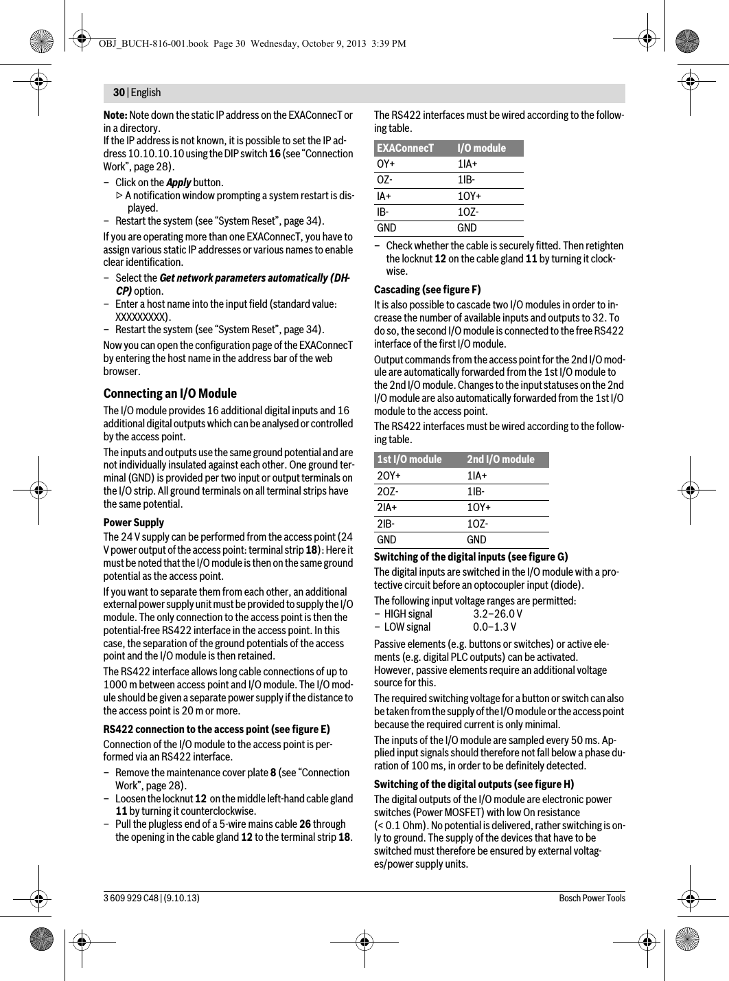 30 | English 3 609 929 C48 | (9.10.13) Bosch Power ToolsNote: Note down the static IP address on the EXAConnecT or in a directory.If the IP address is not known, it is possible to set the IP ad-dress 10.10.10.10 using the DIP switch 16 (see “Connection Work”, page 28).–Click on the Apply button.▷ A notification window prompting a system restart is dis-played.– Restart the system (see “System Reset”, page 34).If you are operating more than one EXAConnecT, you have to assign various static IP addresses or various names to enable clear identification.– Select the Get network parameters automatically (DH-CP) option.– Enter a host name into the input field (standard value: XXXXXXXXX).– Restart the system (see “System Reset”, page 34).Now you can open the configuration page of the EXAConnecT by entering the host name in the address bar of the web browser.Connecting an I/O ModuleThe I/O module provides 16 additional digital inputs and 16 additional digital outputs which can be analysed or controlled by the access point.The inputs and outputs use the same ground potential and are not individually insulated against each other. One ground ter-minal (GND) is provided per two input or output terminals on the I/O strip. All ground terminals on all terminal strips have the same potential.Power SupplyThe 24 V supply can be performed from the access point (24 V power output of the access point: terminal strip 18): Here it must be noted that the I/O module is then on the same ground potential as the access point.If you want to separate them from each other, an additional external power supply unit must be provided to supply the I/O module. The only connection to the access point is then the potential-free RS422 interface in the access point. In this case, the separation of the ground potentials of the access point and the I/O module is then retained.The RS422 interface allows long cable connections of up to 1000 m between access point and I/O module. The I/O mod-ule should be given a separate power supply if the distance to the access point is 20 m or more.RS422 connection to the access point (see figure E)Connection of the I/O module to the access point is per-formed via an RS422 interface.– Remove the maintenance cover plate 8 (see “Connection Work”, page 28).– Loosen the locknut 12  on the middle left-hand cable gland 11 by turning it counterclockwise.– Pull the plugless end of a 5-wire mains cable 26 through the opening in the cable gland 12 to the terminal strip 18.The RS422 interfaces must be wired according to the follow-ing table.– Check whether the cable is securely fitted. Then retighten the locknut 12 on the cable gland 11 by turning it clock-wise.Cascading (see figure F)It is also possible to cascade two I/O modules in order to in-crease the number of available inputs and outputs to 32. To do so, the second I/O module is connected to the free RS422 interface of the first I/O module.Output commands from the access point for the 2nd I/O mod-ule are automatically forwarded from the 1st I/O module to the 2nd I/O module. Changes to the input statuses on the 2nd I/O module are also automatically forwarded from the 1st I/O module to the access point.The RS422 interfaces must be wired according to the follow-ing table.Switching of the digital inputs (see figure G)The digital inputs are switched in the I/O module with a pro-tective circuit before an optocoupler input (diode).Passive elements (e.g. buttons or switches) or active ele-ments (e.g. digital PLC outputs) can be activated.However, passive elements require an additional voltage source for this.The required switching voltage for a button or switch can also be taken from the supply of the I/O module or the access point because the required current is only minimal.The inputs of the I/O module are sampled every 50 ms. Ap-plied input signals should therefore not fall below a phase du-ration of 100 ms, in order to be definitely detected.Switching of the digital outputs (see figure H)The digital outputs of the I/O module are electronic power switches (Power MOSFET) with low On resistance (&lt; 0.1 Ohm). No potential is delivered, rather switching is on-ly to ground. The supply of the devices that have to be switched must therefore be ensured by external voltag-es/power supply units.EXAConnecT I/O moduleOY+ 1IA+OZ- 1IB-IA+ 1OY+IB- 1OZ-GND GND1st I/O module 2nd I/O module2OY+ 1IA+2OZ- 1IB-2IA+ 1OY+2IB- 1OZ-GND GNDThe following input voltage ranges are permitted:– HIGH signal  3.2–26.0 V– LOW signal  0.0–1.3 VOBJ_BUCH-816-001.book  Page 30  Wednesday, October 9, 2013  3:39 PM