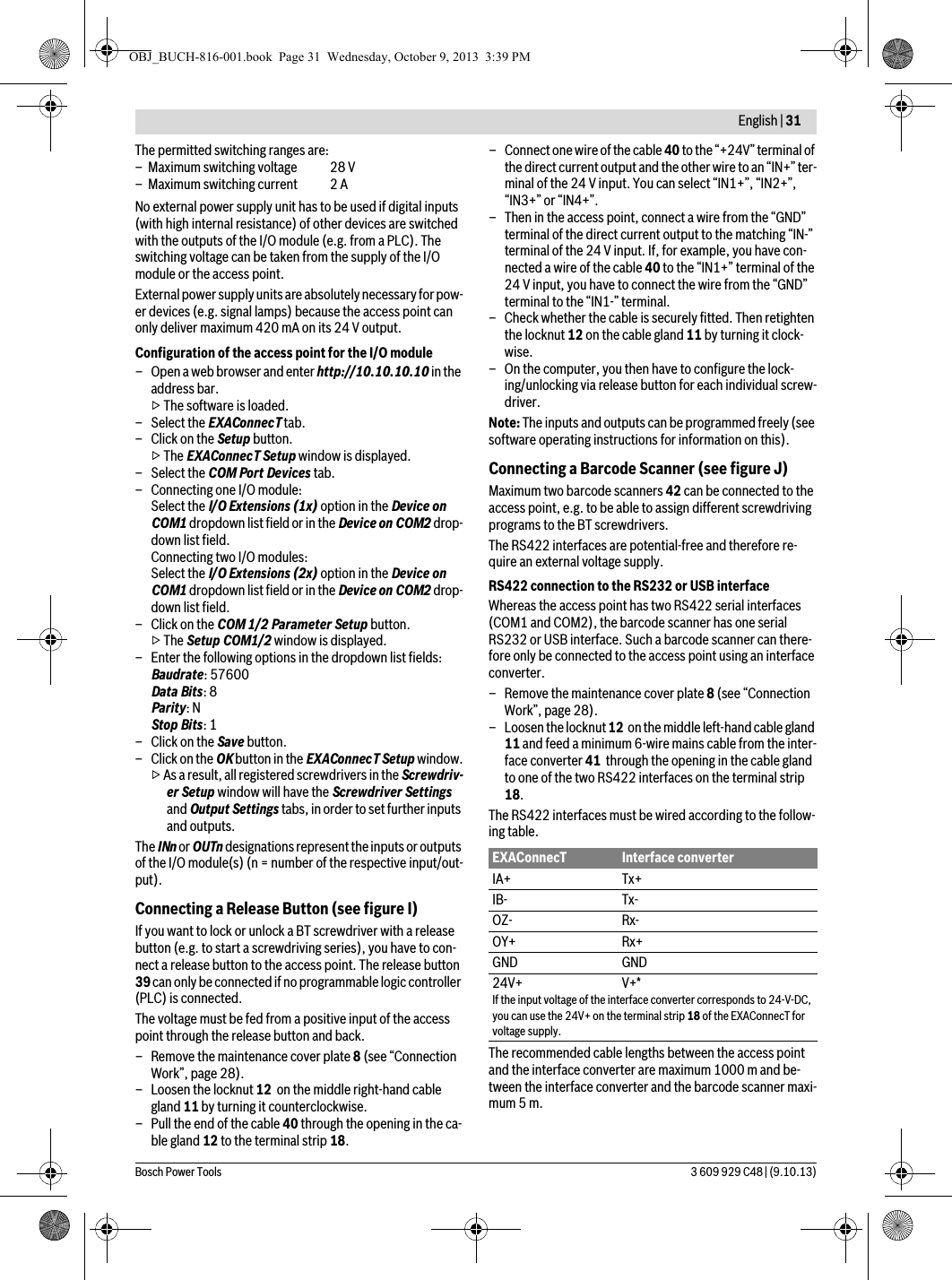  English | 31Bosch Power Tools 3 609 929 C48 | (9.10.13)No external power supply unit has to be used if digital inputs (with high internal resistance) of other devices are switched with the outputs of the I/O module (e.g. from a PLC). The switching voltage can be taken from the supply of the I/O module or the access point.External power supply units are absolutely necessary for pow-er devices (e.g. signal lamps) because the access point can only deliver maximum 420 mA on its 24 V output.Configuration of the access point for the I/O module– Open a web browser and enter http://10.10.10.10 in the address bar.▷ The software is loaded.– Select the EXAConnecT tab.–Click on the Setup button.▷ The EXAConnecT Setup window is displayed.– Select the COM Port Devices tab.– Connecting one I/O module:Select the I/O Extensions (1x) option in the Device on COM1 dropdown list field or in the Device on COM2 drop-down list field.Connecting two I/O modules:Select the I/O Extensions (2x) option in the Device on COM1 dropdown list field or in the Device on COM2 drop-down list field.–Click on the COM 1/2 Parameter Setup button.▷ The Setup COM1/2 window is displayed.– Enter the following options in the dropdown list fields:Baudrate: 57600Data Bits: 8Parity: NStop Bits: 1–Click on the Save button.– Click on the OK button in the EXAConnecT Setup window.▷ As a result, all registered screwdrivers in the Screwdriv-er Setup window will have the Screwdriver Settings and Output Settings tabs, in order to set further inputs and outputs.The INn or OUTn designations represent the inputs or outputs of the I/O module(s) (n = number of the respective input/out-put).Connecting a Release Button (see figure I)If you want to lock or unlock a BT screwdriver with a release button (e.g. to start a screwdriving series), you have to con-nect a release button to the access point. The release button 39 can only be connected if no programmable logic controller (PLC) is connected.The voltage must be fed from a positive input of the access point through the release button and back.– Remove the maintenance cover plate 8 (see “Connection Work”, page 28).– Loosen the locknut 12  on the middle right-hand cable gland 11 by turning it counterclockwise.– Pull the end of the cable 40 through the opening in the ca-ble gland 12 to the terminal strip 18.– Connect one wire of the cable 40 to the “+24V” terminal of the direct current output and the other wire to an “IN+” ter-minal of the 24 V input. You can select “IN1+”, “IN2+”, “IN3+” or “IN4+”.– Then in the access point, connect a wire from the “GND” terminal of the direct current output to the matching “IN-” terminal of the 24 V input. If, for example, you have con-nected a wire of the cable 40 to the “IN1+” terminal of the 24 V input, you have to connect the wire from the “GND” terminal to the “IN1-” terminal.– Check whether the cable is securely fitted. Then retighten the locknut 12 on the cable gland 11 by turning it clock-wise.– On the computer, you then have to configure the lock-ing/unlocking via release button for each individual screw-driver.Note: The inputs and outputs can be programmed freely (see software operating instructions for information on this).Connecting a Barcode Scanner (see figure J)Maximum two barcode scanners 42 can be connected to the access point, e.g. to be able to assign different screwdriving programs to the BT screwdrivers.The RS422 interfaces are potential-free and therefore re-quire an external voltage supply.RS422 connection to the RS232 or USB interfaceWhereas the access point has two RS422 serial interfaces (COM1 and COM2), the barcode scanner has one serial RS232 or USB interface. Such a barcode scanner can there-fore only be connected to the access point using an interface converter.– Remove the maintenance cover plate 8 (see “Connection Work”, page 28).– Loosen the locknut 12  on the middle left-hand cable gland 11 and feed a minimum 6-wire mains cable from the inter-face converter 41  through the opening in the cable gland to one of the two RS422 interfaces on the terminal strip 18.The RS422 interfaces must be wired according to the follow-ing table.The recommended cable lengths between the access point and the interface converter are maximum 1000 m and be-tween the interface converter and the barcode scanner maxi-mum 5 m.The permitted switching ranges are:– Maximum switching voltage  28 V– Maximum switching current  2 AEXAConnecT Interface converterIA+ Tx+IB- Tx-OZ- Rx-OY+ Rx+GND GND24V+ V+*If the input voltage of the interface converter corresponds to 24-V-DC, you can use the 24V+ on the terminal strip 18 of the EXAConnecT for voltage supply.OBJ_BUCH-816-001.book  Page 31  Wednesday, October 9, 2013  3:39 PM