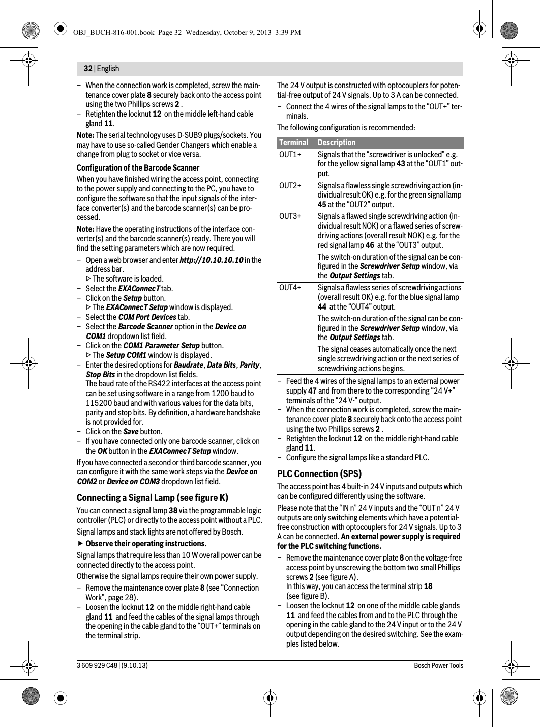 32 | English 3 609 929 C48 | (9.10.13) Bosch Power Tools– When the connection work is completed, screw the main-tenance cover plate 8 securely back onto the access point using the two Phillips screws 2 .– Retighten the locknut 12  on the middle left-hand cable gland 11.Note: The serial technology uses D-SUB9 plugs/sockets. You may have to use so-called Gender Changers which enable a change from plug to socket or vice versa.Configuration of the Barcode ScannerWhen you have finished wiring the access point, connecting to the power supply and connecting to the PC, you have to configure the software so that the input signals of the inter-face converter(s) and the barcode scanner(s) can be pro-cessed.Note: Have the operating instructions of the interface con-verter(s) and the barcode scanner(s) ready. There you will find the setting parameters which are now required.– Open a web browser and enter http://10.10.10.10 in the address bar.▷ The software is loaded.– Select the EXAConnecT tab.–Click on the Setup button.▷ The EXAConnecT Setup window is displayed.– Select the COM Port Devices tab.– Select the Barcode Scanner option in the Device on COM1 dropdown list field.–Click on the COM1 Parameter Setup button.▷ The Setup COM1 window is displayed.– Enter the desired options for Baudrate, Data Bits, Parity, Stop Bits in the dropdown list fields.The baud rate of the RS422 interfaces at the access point can be set using software in a range from 1200 baud to 115200 baud and with various values for the data bits, parity and stop bits. By definition, a hardware handshake is not provided for.–Click on the Save button.– If you have connected only one barcode scanner, click on the OK button in the EXAConnecT Setup window.If you have connected a second or third barcode scanner, you can configure it with the same work steps via the Device on COM2 or Device on COM3 dropdown list field.Connecting a Signal Lamp (see figure K)You can connect a signal lamp 38 via the programmable logic controller (PLC) or directly to the access point without a PLC.Signal lamps and stack lights are not offered by Bosch. Observe their operating instructions.Signal lamps that require less than 10 W overall power can be connected directly to the access point.Otherwise the signal lamps require their own power supply.– Remove the maintenance cover plate 8 (see “Connection Work”, page 28).– Loosen the locknut 12  on the middle right-hand cable gland 11  and feed the cables of the signal lamps through the opening in the cable gland to the “OUT+” terminals on the terminal strip.The 24 V output is constructed with optocouplers for poten-tial-free output of 24 V signals. Up to 3 A can be connected.– Connect the 4 wires of the signal lamps to the “OUT+” ter-minals. The following configuration is recommended:– Feed the 4 wires of the signal lamps to an external power supply 47 and from there to the corresponding “24 V+” terminals of the “24 V-” output.– When the connection work is completed, screw the main-tenance cover plate 8 securely back onto the access point using the two Phillips screws 2 .– Retighten the locknut 12  on the middle right-hand cable gland 11.– Configure the signal lamps like a standard PLC.PLC Connection (SPS)The access point has 4 built-in 24 V inputs and outputs which can be configured differently using the software.Please note that the “IN n” 24 V inputs and the “OUT n” 24 V outputs are only switching elements which have a potential-free construction with optocouplers for 24 V signals. Up to 3 A can be connected. An external power supply is required for the PLC switching functions.– Remove the maintenance cover plate 8 on the voltage-free access point by unscrewing the bottom two small Phillips screws 2 (see figure A).In this way, you can access the terminal strip 18 (see figure B).– Loosen the locknut 12  on one of the middle cable glands 11  and feed the cables from and to the PLC through the opening in the cable gland to the 24 V input or to the 24 V output depending on the desired switching. See the exam-ples listed below.Terminal DescriptionOUT1+ Signals that the “screwdriver is unlocked” e.g. for the yellow signal lamp 43 at the “OUT1” out-put.OUT2+ Signals a flawless single screwdriving action (in-dividual result OK) e.g. for the green signal lamp 45 at the “OUT2” output.OUT3+ Signals a flawed single screwdriving action (in-dividual result NOK) or a flawed series of screw-driving actions (overall result NOK) e.g. for the red signal lamp 46  at the “OUT3” output.The switch-on duration of the signal can be con-figured in the Screwdriver Setup window, via the Output Settings tab.OUT4+ Signals a flawless series of screwdriving actions (overall result OK) e.g. for the blue signal lamp 44  at the “OUT4” output.The switch-on duration of the signal can be con-figured in the Screwdriver Setup window, via the Output Settings tab.The signal ceases automatically once the next single screwdriving action or the next series of screwdriving actions begins.OBJ_BUCH-816-001.book  Page 32  Wednesday, October 9, 2013  3:39 PM