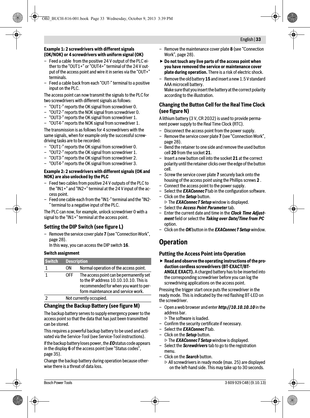  English | 33Bosch Power Tools 3 609 929 C48 | (9.10.13)Example 1: 2 screwdrivers with different signals (OK/NOK) or 4 screwdrivers with uniform signal (OK)– Feed a cable  from the positive 24 V output of the PLC ei-ther to the “OUT1+” or “OUT4+” terminal of the 24 V out-put of the access point and wire it in series via the “OUT+” terminals.– Feed a cable back from each “OUT-” terminal to a positive input on the PLC.The access point can now transmit the signals to the PLC for two screwdrivers with different signals as follows:– “OUT1-” reports the OK signal from screwdriver 0.– “OUT2-” reports the NOK signal from screwdriver 0.– “OUT3-” reports the OK signal from screwdriver 1.– “OUT4-” reports the NOK signal from screwdriver 1.The transmission is as follows for 4 screwdrivers with the same signals, when for example only the successful screw-driving tasks are to be recorded:– “OUT1-” reports the OK signal from screwdriver 0.– “OUT2-” reports the OK signal from screwdriver 1.– “OUT3-” reports the OK signal from screwdriver 2.– “OUT4-” reports the OK signal from screwdriver 3.Example 2: 2 screwdrivers with different signals (OK and NOK) are also unlocked by the PLC– Feed two cables from positive 24 V outputs of the PLC to the “IN1+” and “IN2+” terminal at the 24 V input of the ac-cess point.– Feed one cable each from the “IN1-” terminal and the “IN2-” terminal to a negative input of the PLC.The PLC can now, for example, unlock screwdriver 0 with a signal to the “IN1+” terminal at the access point. Setting the DIP Switch (see figure L)– Remove the service cover plate 7 (see “Connection Work”, page 28).In this way, you can access the DIP switch 16.Switch assignmentChanging the Backup Battery (see figure M)The backup battery serves to supply emergency power to the access point so that the data that has just been transmitted can be stored. This requires a powerful backup battery to be used and acti-vated via the Service-Tool (see Service-Tool instructions).If the backup battery loses power, the EO status code appears in the display 6 of the access point (see “Status codes”, page 35).Change the backup battery during operation because other-wise there is a threat of data loss.– Remove the maintenance cover plate 8 (see “Connection Work”, page 28).Do not touch any live parts of the access point when you have removed the service or maintenance cover plate during operation. There is a risk of electric shock.– Remove the old battery 15 and insert a new 1.5 V standard AAA microcell battery.Make sure that you insert the battery at the correct polarity according to the illustration.Changing the Button Cell for the Real Time Clock (see figure N)A lithium battery (3 V, CR 2032) is used to provide perma-nent power supply to the Real Time Clock (RTC).– Disconnect the access point from the power supply.– Remove the service cover plate 7 (see “Connection Work”, page 28).– Bend the retainer to one side and remove the used button cell 20 from the socket 21.– Insert a new button cell into the socket 21 at the correct polarity until the retainer clicks over the edge of the button cell.– Screw the service cover plate 7 securely back onto the housing of the access point using the Phillips screws 2 .– Connect the access point to the power supply.– Select the EXAConnecT tab in the configuration software.–Click on the Setup button.▷ The EXAConnecT Setup window is displayed.– Select the Access Point Parameter tab.– Enter the current date and time in the Clock Time Adjust-ment field or select the Taking over Date/Time from PC option.– Click on the OK button in the EXAConnecT Setup window.OperationPutting the Access Point into OperationRead and observe the operating instructions of the pro-duction cordless screwdrivers (BT-EXACT/BT-ANGLE EXACT). A charged battery has to be inserted into the corresponding screwdriver before you can log the screwdriving applications on the access point.Pressing the trigger start once puts the screwdriver in the ready mode. This is indicated by the red flashing BT-LED on the screwdriver.– Open a web browser and enter http://10.10.10.10 in the address bar.▷ The software is loaded.– Confirm the security certificate if necessary.– Select the EXAConnecT tab.–Click on the Setup button.▷ The EXAConnecT Setup window is displayed.– Select the Screwdrivers tab to go to the registration menu.–Click on the Search button.▷ All screwdrivers in ready mode (max. 25) are displayed on the left-hand side. This may take up to 30 seconds.Switch Description1 ON Normal operation of the access point.1 OFF The access point can be permanently set to the IP address 10.10.10.10. This is recommended for when you want to per-form maintenance and service work.2 Not currently occupied.OBJ_BUCH-816-001.book  Page 33  Wednesday, October 9, 2013  3:39 PM