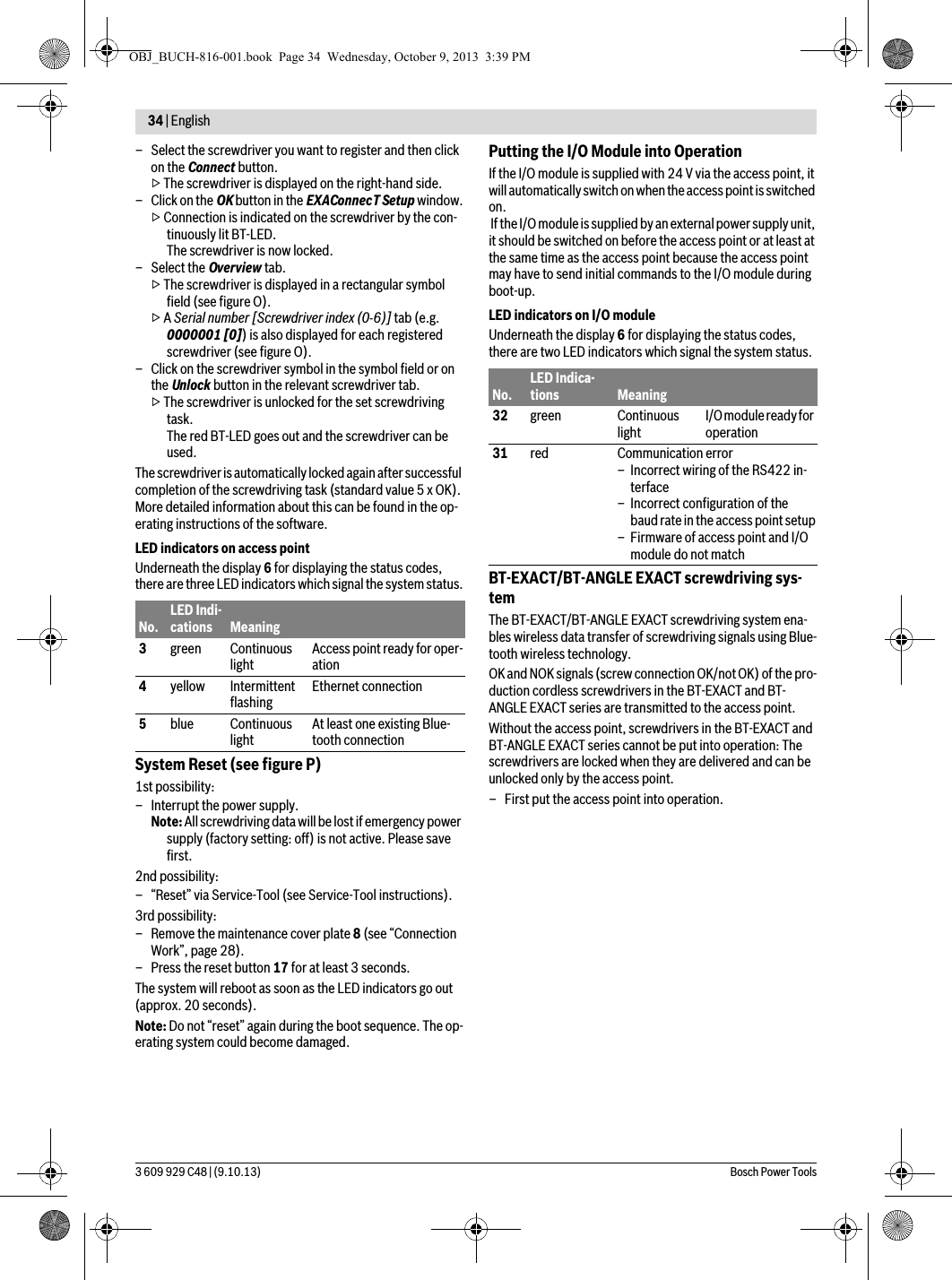34 | English 3 609 929 C48 | (9.10.13) Bosch Power Tools– Select the screwdriver you want to register and then click on the Connect button.▷ The screwdriver is displayed on the right-hand side.– Click on the OK button in the EXAConnecT Setup window.▷ Connection is indicated on the screwdriver by the con-tinuously lit BT-LED.The screwdriver is now locked.– Select the Overview tab.▷ The screwdriver is displayed in a rectangular symbol field (see figure O).▷ A Serial number [Screwdriver index (0-6)] tab (e.g. 0000001 [0]) is also displayed for each registered screwdriver (see figure O).– Click on the screwdriver symbol in the symbol field or on the Unlock button in the relevant screwdriver tab.▷ The screwdriver is unlocked for the set screwdriving task.The red BT-LED goes out and the screwdriver can be used. The screwdriver is automatically locked again after successful completion of the screwdriving task (standard value 5 x OK). More detailed information about this can be found in the op-erating instructions of the software.LED indicators on access pointUnderneath the display 6 for displaying the status codes, there are three LED indicators which signal the system status.System Reset (see figure P)1st possibility:– Interrupt the power supply.Note: All screwdriving data will be lost if emergency power supply (factory setting: off) is not active. Please save first.2nd possibility:– “Reset” via Service-Tool (see Service-Tool instructions).3rd possibility:– Remove the maintenance cover plate 8 (see “Connection Work”, page 28).– Press the reset button 17 for at least 3 seconds.The system will reboot as soon as the LED indicators go out (approx. 20 seconds).Note: Do not “reset” again during the boot sequence. The op-erating system could become damaged.Putting the I/O Module into OperationIf the I/O module is supplied with 24 V via the access point, it will automatically switch on when the access point is switched on. If the I/O module is supplied by an external power supply unit, it should be switched on before the access point or at least at the same time as the access point because the access point may have to send initial commands to the I/O module during boot-up.LED indicators on I/O moduleUnderneath the display 6 for displaying the status codes, there are two LED indicators which signal the system status.BT-EXACT/BT-ANGLE EXACT screwdriving sys-temThe BT-EXACT/BT-ANGLE EXACT screwdriving system ena-bles wireless data transfer of screwdriving signals using Blue-tooth wireless technology.OK and NOK signals (screw connection OK/not OK) of the pro-duction cordless screwdrivers in the BT-EXACT and BT-ANGLE EXACT series are transmitted to the access point.Without the access point, screwdrivers in the BT-EXACT and BT-ANGLE EXACT series cannot be put into operation: The screwdrivers are locked when they are delivered and can be unlocked only by the access point.– First put the access point into operation.No.LED Indi-cations Meaning3green Continuous light Access point ready for oper-ation4yellow Intermittent flashing Ethernet connection5blue Continuous light At least one existing Blue-tooth connectionNo.LED Indica-tions Meaning32 green Continuous light I/O module ready for operation31 red Communication error– Incorrect wiring of the RS422 in-terface– Incorrect configuration of the baud rate in the access point setup– Firmware of access point and I/O module do not matchOBJ_BUCH-816-001.book  Page 34  Wednesday, October 9, 2013  3:39 PM