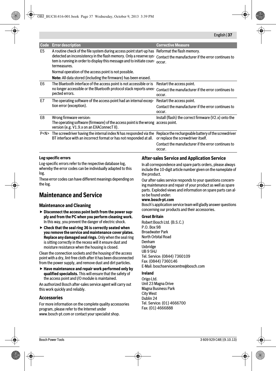  English | 37Bosch Power Tools 3 609 929 C48 | (9.10.13)Log-specific errorsLog-specific errors refer to the respective database log, whereby the error codes can be individually adapted to this log.These error codes can have different meanings depending on the log.Maintenance and ServiceMaintenance and CleaningDisconnect the access point both from the power sup-ply and from the PC when you perform cleaning work. In this way, you prevent the danger of electric shock.Check that the seal ring 36 is correctly seated when you remove the service and maintenance cover plates. Replace any damaged seal rings. Only when the seal ring is sitting correctly in the recess will it ensure dust and moisture resistance when the housing is closed.Clean the connection sockets and the housing of the access point with a dry, lint-free cloth after it has been disconnected from the power supply, and remove dust and dirt particles.Have maintenance and repair work performed only by qualified specialists. This will ensure that the safety of the access point and I/O module is maintained.An authorized Bosch after-sales service agent will carry out this work quickly and reliably.AccessoriesFor more information on the complete quality accessories program, please refer to the Internet under www.bosch-pt.com or contact your specialist shop.After-sales Service and Application ServiceIn all correspondence and spare parts orders, please always include the 10-digit article number given on the nameplate of the product.Our after-sales service responds to your questions concern-ing maintenance and repair of your product as well as spare parts. Exploded views and information on spare parts can al-so be found under:www.bosch-pt.comBosch’s application service team will gladly answer questions concerning our products and their accessories.Great BritainRobert Bosch Ltd. (B.S.C.)P.O. Box 98Broadwater ParkNorth Orbital RoadDenhamUxbridgeUB 9 5HJTel. Service: (0844) 7360109Fax: (0844) 7360146E-Mail: boschservicecentre@bosch.comIrelandOrigo Ltd.Unit 23 Magna DriveMagna Business ParkCity WestDublin 24Tel. Service: (01) 4666700Fax: (01) 4666888E5 A routine check of the file system during access point start-up has detected an inconsistency in the flash memory. Only a reserve sys-tem is running in order to display this message and to initiate coun-termeasures.Normal operation of the access point is not possible.Note: All data stored (including the firmware) has been erased.Reformat the flash memory.Contact the manufacturer if the error continues to occur.E6 The Bluetooth interface of the access point is not accessible or is no longer accessible or the Bluetooth protocol stack reports unex-pected errors.Restart the access point.Contact the manufacturer if the error continues to occur.E7 The operating software of the access point had an internal excep-tion error (exception). Restart the access point.Contact the manufacturer if the error continues to occur.E8 Wrong firmware version:The operating software (firmware) of the access point is the wrong version (e.g. V1.9.x on an EXAConnecT II).Install (flash) the correct firmware (V2.x) onto the access point.P&lt;N&gt; The screwdriver having the internal index N has responded via the BT interface with an incorrect format or has not responded at all. Replace the rechargeable battery of the screwdriver or replace the screwdriver itself.Contact the manufacturer if the error continues to occur.Code Error description Corrective MeasureOBJ_BUCH-816-001.book  Page 37  Wednesday, October 9, 2013  3:39 PM