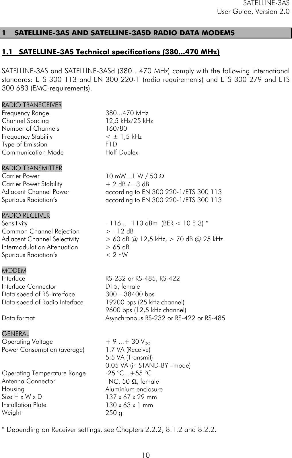 SATELLINE-3ASUser Guide, Version 2.0101 SATELLINE-3AS AND SATELLINE-3ASD RADIO DATA MODEMS1.1 SATELLINE-3AS Technical specifications (380...470 MHz)SATELLINE-3AS and SATELLINE-3ASd (380…470 MHz) comply with the following internationalstandards: ETS 300 113 and EN 300 220-1 (radio requirements) and ETS 300 279 and ETS300 683 (EMC-requirements).RADIO TRANSCEIVERFrequency RangeChannel SpacingNumber of ChannelsFrequency StabilityType of EmissionCommunication Mode380...470 MHz12,5 kHz/25 kHz160/80&lt; ± 1,5 kHzF1DHalf-DuplexRADIO TRANSMITTERCarrier PowerCarrier Power StabilityAdjacent Channel PowerSpurious Radiation’s10 mW...1 W / 50 Ω+ 2 dB / - 3 dBaccording to EN 300 220-1/ETS 300 113according to EN 300 220-1/ETS 300 113RADIO RECEIVERSensitivityCommon Channel RejectionAdjacent Channel SelectivityIntermodulation AttenuationSpurious Radiation’s- 116... –110 dBm  (BER &lt; 10 E-3) *&gt; - 12 dB&gt; 60 dB @ 12,5 kHz, &gt; 70 dB @ 25 kHz&gt; 65 dB&lt; 2 nWMODEMInterfaceInterface ConnectorData speed of RS-InterfaceData speed of Radio InterfaceData formatRS-232 or RS-485, RS-422D15, female300 – 38400 bps19200 bps (25 kHz channel)9600 bps (12,5 kHz channel)Asynchronous RS-232 or RS-422 or RS-485GENERALOperating VoltagePower Consumption (average)Operating Temperature RangeAntenna ConnectorHousingSize H x W x DInstallation PlateWeight+ 9 ...+ 30 VDC1.7 VA (Receive)5.5 VA (Transmit)0.05 VA (in STAND-BY –mode)-25 °C...+55 °CTNC, 50 Ω, femaleAluminium enclosure137 x 67 x 29 mm130 x 63 x 1 mm250 g* Depending on Receiver settings, see Chapters 2.2.2, 8.1.2 and 8.2.2.