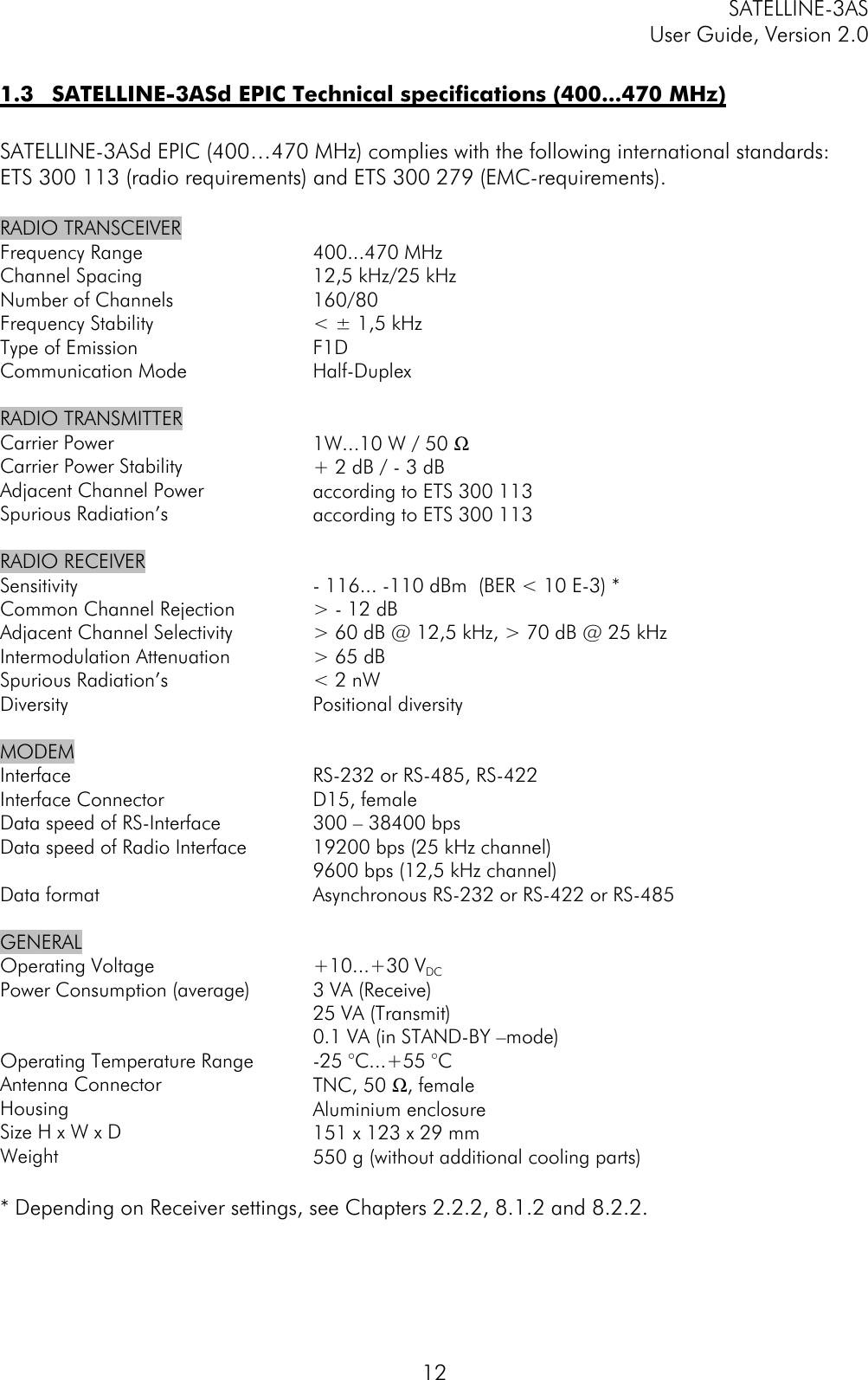 SATELLINE-3ASUser Guide, Version 2.0121.3 SATELLINE-3ASd EPIC Technical specifications (400...470 MHz)SATELLINE-3ASd EPIC (400…470 MHz) complies with the following international standards:ETS 300 113 (radio requirements) and ETS 300 279 (EMC-requirements).RADIO TRANSCEIVERFrequency RangeChannel SpacingNumber of ChannelsFrequency StabilityType of EmissionCommunication Mode400...470 MHz12,5 kHz/25 kHz160/80&lt; ± 1,5 kHzF1DHalf-DuplexRADIO TRANSMITTERCarrier PowerCarrier Power StabilityAdjacent Channel PowerSpurious Radiation’s1W...10 W / 50 Ω+ 2 dB / - 3 dBaccording to ETS 300 113according to ETS 300 113RADIO RECEIVERSensitivityCommon Channel RejectionAdjacent Channel SelectivityIntermodulation AttenuationSpurious Radiation’sDiversity- 116... -110 dBm  (BER &lt; 10 E-3) *&gt; - 12 dB&gt; 60 dB @ 12,5 kHz, &gt; 70 dB @ 25 kHz&gt; 65 dB&lt; 2 nWPositional diversityMODEMInterfaceInterface ConnectorData speed of RS-InterfaceData speed of Radio InterfaceData formatRS-232 or RS-485, RS-422D15, female300 – 38400 bps19200 bps (25 kHz channel)9600 bps (12,5 kHz channel)Asynchronous RS-232 or RS-422 or RS-485GENERALOperating VoltagePower Consumption (average)Operating Temperature RangeAntenna ConnectorHousingSize H x W x DWeight+10...+30 VDC3 VA (Receive)25 VA (Transmit)0.1 VA (in STAND-BY –mode)-25 °C...+55 °CTNC, 50 Ω, femaleAluminium enclosure151 x 123 x 29 mm550 g (without additional cooling parts)* Depending on Receiver settings, see Chapters 2.2.2, 8.1.2 and 8.2.2.