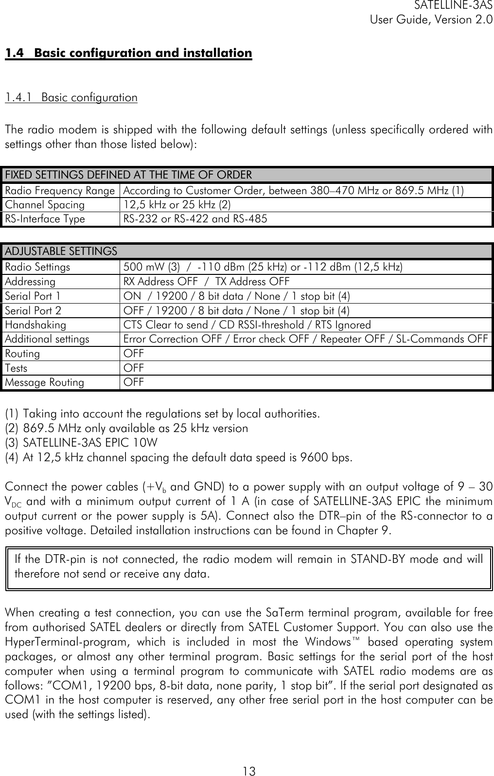 SATELLINE-3ASUser Guide, Version 2.0131.4 Basic configuration and installation1.4.1 Basic configurationThe radio modem is shipped with the following default settings (unless specifically ordered withsettings other than those listed below):FIXED SETTINGS DEFINED AT THE TIME OF ORDERFIXED SETTINGS DEFINED AT THE TIME OF ORDERRadio Frequency Range According to Customer Order, between 380–470 MHz or 869.5 MHz (1)Channel Spacing 12,5 kHz or 25 kHz (2)RS-Interface Type RS-232 or RS-422 and RS-485ADJUSTABLE SETTINGSADJUSTABLE SETTINGSRadio Settings 500 mW (3)  /  -110 dBm (25 kHz) or -112 dBm (12,5 kHz)Addressing RX Address OFF  /  TX Address OFFSerial Port 1 ON  / 19200 / 8 bit data / None / 1 stop bit (4)Serial Port 2 OFF / 19200 / 8 bit data / None / 1 stop bit (4)Handshaking CTS Clear to send / CD RSSI-threshold / RTS IgnoredAdditional settings Error Correction OFF / Error check OFF / Repeater OFF / SL-Commands OFFRouting OFFTests OFFMessage Routing OFF(1) Taking into account the regulations set by local authorities.(2) 869.5 MHz only available as 25 kHz version(3) SATELLINE-3AS EPIC 10W(4) At 12,5 kHz channel spacing the default data speed is 9600 bps.Connect the power cables (+Vb and GND) to a power supply with an output voltage of 9 – 30VDC and with a minimum output current of 1 A (in case of SATELLINE-3AS EPIC the minimumoutput current or the power supply is 5A). Connect also the DTR–pin of the RS-connector to apositive voltage. Detailed installation instructions can be found in Chapter 9.When creating a test connection, you can use the SaTerm terminal program, available for freefrom authorised SATEL dealers or directly from SATEL Customer Support. You can also use theHyperTerminal-program, which is included in most the Windows™ based operating systempackages, or almost any other terminal program. Basic settings for the serial port of the hostcomputer when using a terminal program to communicate with SATEL radio modems are asfollows: ”COM1, 19200 bps, 8-bit data, none parity, 1 stop bit”. If the serial port designated asCOM1 in the host computer is reserved, any other free serial port in the host computer can beused (with the settings listed).If the DTR-pin is not connected, the radio modem will remain in STAND-BY mode and willtherefore not send or receive any data.