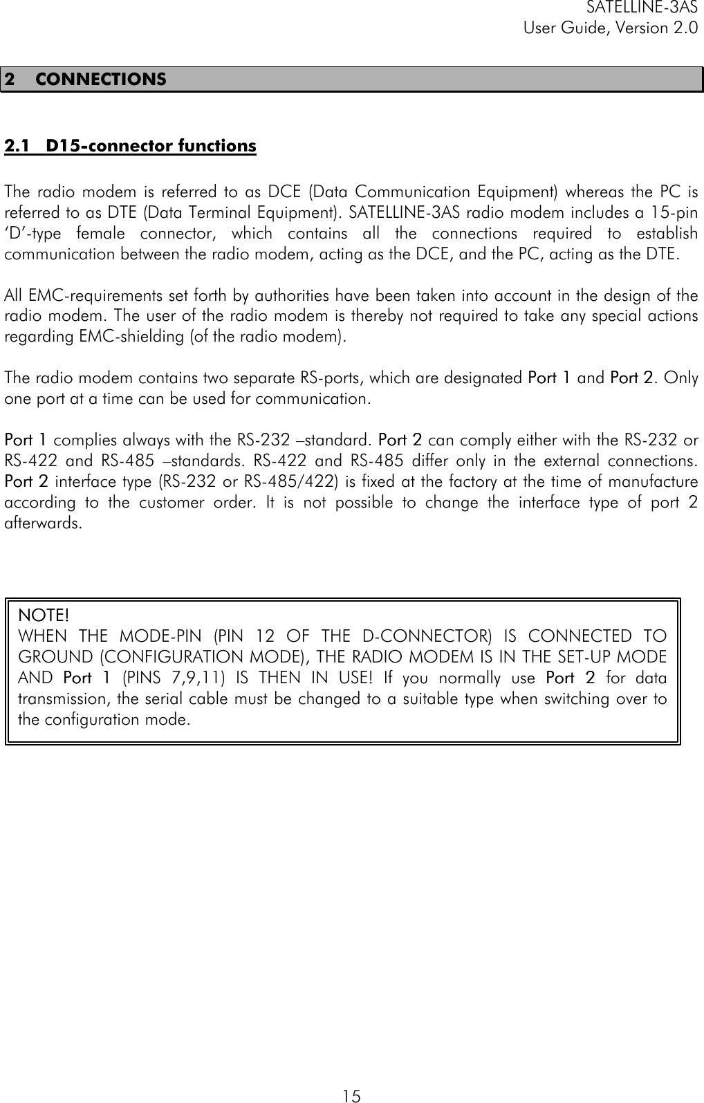 SATELLINE-3ASUser Guide, Version 2.0152 CONNECTIONS2.1 D15-connector functionsThe radio modem is referred to as DCE (Data Communication Equipment) whereas the PC isreferred to as DTE (Data Terminal Equipment). SATELLINE-3AS radio modem includes a 15-pin‘D’-type female connector, which contains all the connections required to establishcommunication between the radio modem, acting as the DCE, and the PC, acting as the DTE.All EMC-requirements set forth by authorities have been taken into account in the design of theradio modem. The user of the radio modem is thereby not required to take any special actionsregarding EMC-shielding (of the radio modem).The radio modem contains two separate RS-ports, which are designated Port 1Port 1 and Port 2Port 2. Onlyone port at a time can be used for communication.Port 1Port 1 complies always with the RS-232 –standard. Port 2Port 2 can comply either with the RS-232 orRS-422 and RS-485 –standards. RS-422 and RS-485 differ only in the external connections.Port 2Port 2 interface type (RS-232 or RS-485/422) is fixed at the factory at the time of manufactureaccording to the customer order. It is not possible to change the interface type of port 2afterwards.NOTE!NOTE!WHEN THE MODE-PIN (PIN 12 OF THE D-CONNECTOR) IS CONNECTED TOGROUND (CONFIGURATION MODE), THE RADIO MODEM IS IN THE SET-UP MODEAND Port Port 11 (PINS 7,9,11) IS THEN IN USE! If you normally use PortPort  22 for datatransmission, the serial cable must be changed to a suitable type when switching over tothe configuration mode.