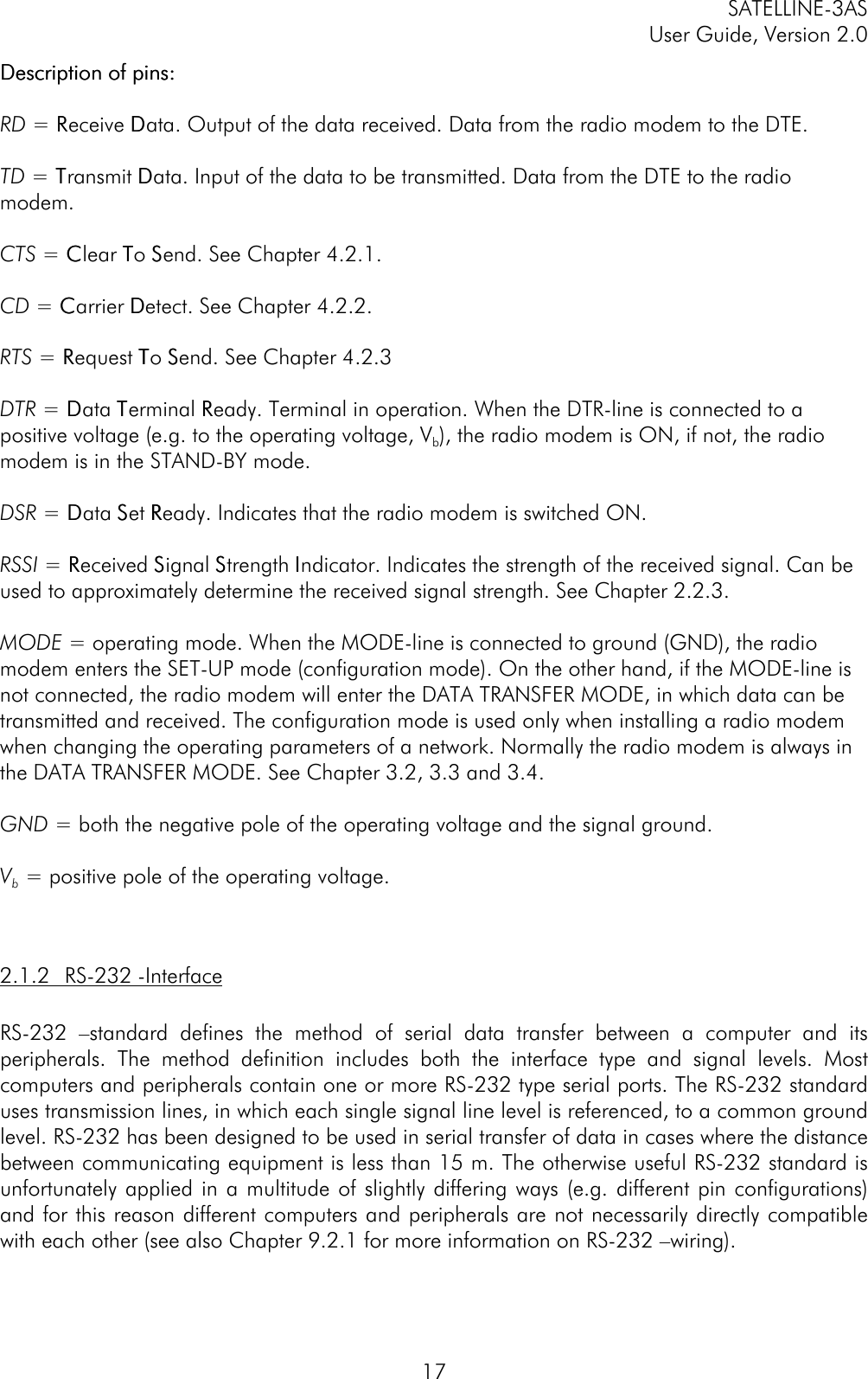 SATELLINE-3ASUser Guide, Version 2.017Description of pins:Description of pins:RD = RReceive DData. Output of the data received. Data from the radio modem to the DTE.TD = TTransmit DData. Input of the data to be transmitted. Data from the DTE to the radiomodem.CTS = CClear TTo SSend. See Chapter 4.2.1.CD = CCarrier DDetect. See Chapter 4.2.2.RTS = RRequest TTo SSend. See Chapter 4.2.3DTR = DData TTerminal RReady. Terminal in operation. When the DTR-line is connected to apositive voltage (e.g. to the operating voltage, Vb), the radio modem is ON, if not, the radiomodem is in the STAND-BY mode.DSR = DData SSet RReady. Indicates that the radio modem is switched ON.RSSI = RReceived SSignal SStrength IIndicator. Indicates the strength of the received signal. Can beused to approximately determine the received signal strength. See Chapter 2.2.3.MODE = operating mode. When the MODE-line is connected to ground (GND), the radiomodem enters the SET-UP mode (configuration mode). On the other hand, if the MODE-line isnot connected, the radio modem will enter the DATA TRANSFER MODE, in which data can betransmitted and received. The configuration mode is used only when installing a radio modemwhen changing the operating parameters of a network. Normally the radio modem is always inthe DATA TRANSFER MODE. See Chapter 3.2, 3.3 and 3.4.GND = both the negative pole of the operating voltage and the signal ground.Vb = positive pole of the operating voltage.2.1.2 RS-232 -InterfaceRS-232 –standard defines the method of serial data transfer between a computer and itsperipherals. The method definition includes both the interface type and signal levels. Mostcomputers and peripherals contain one or more RS-232 type serial ports. The RS-232 standarduses transmission lines, in which each single signal line level is referenced, to a common groundlevel. RS-232 has been designed to be used in serial transfer of data in cases where the distancebetween communicating equipment is less than 15 m. The otherwise useful RS-232 standard isunfortunately applied in a multitude of slightly differing ways (e.g. different pin configurations)and for this reason different computers and peripherals are not necessarily directly compatiblewith each other (see also Chapter 9.2.1 for more information on RS-232 –wiring).