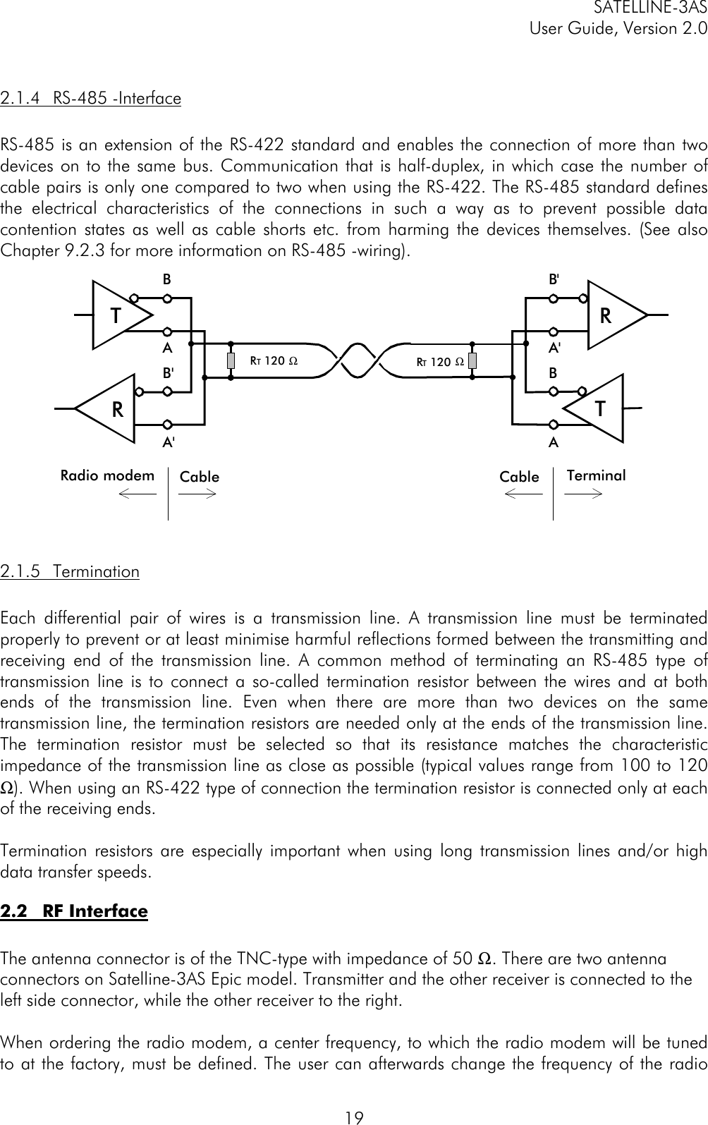 SATELLINE-3ASUser Guide, Version 2.0192.1.4 RS-485 -InterfaceRS-485 is an extension of the RS-422 standard and enables the connection of more than twodevices on to the same bus. Communication that is half-duplex, in which case the number ofcable pairs is only one compared to two when using the RS-422. The RS-485 standard definesthe electrical characteristics of the connections in such a way as to prevent possible datacontention states as well as cable shorts etc. from harming the devices themselves. (See alsoChapter 9.2.3 for more information on RS-485 -wiring).2.1.5 TerminationEach differential pair of wires is a transmission line. A transmission line must be terminatedproperly to prevent or at least minimise harmful reflections formed between the transmitting andreceiving end of the transmission line. A common method of terminating an RS-485 type oftransmission line is to connect a so-called termination resistor between the wires and at bothends of the transmission line. Even when there are more than two devices on the sametransmission line, the termination resistors are needed only at the ends of the transmission line.The termination resistor must be selected so that its resistance matches the characteristicimpedance of the transmission line as close as possible (typical values range from 100 to 120Ω). When using an RS-422 type of connection the termination resistor is connected only at eachof the receiving ends.Termination resistors are especially important when using long transmission lines and/or highdata transfer speeds.2.2 RF InterfaceThe antenna connector is of the TNC-type with impedance of 50 Ω. There are two antennaconnectors on Satelline-3AS Epic model. Transmitter and the other receiver is connected to theleft side connector, while the other receiver to the right.When ordering the radio modem, a center frequency, to which the radio modem will be tunedto at the factory, must be defined. The user can afterwards change the frequency of the radioRT 120 ΩRadio modem Cable TerminalCableRT 120 ΩRTBAB&apos;A&apos;TRB&apos;A&apos;BA