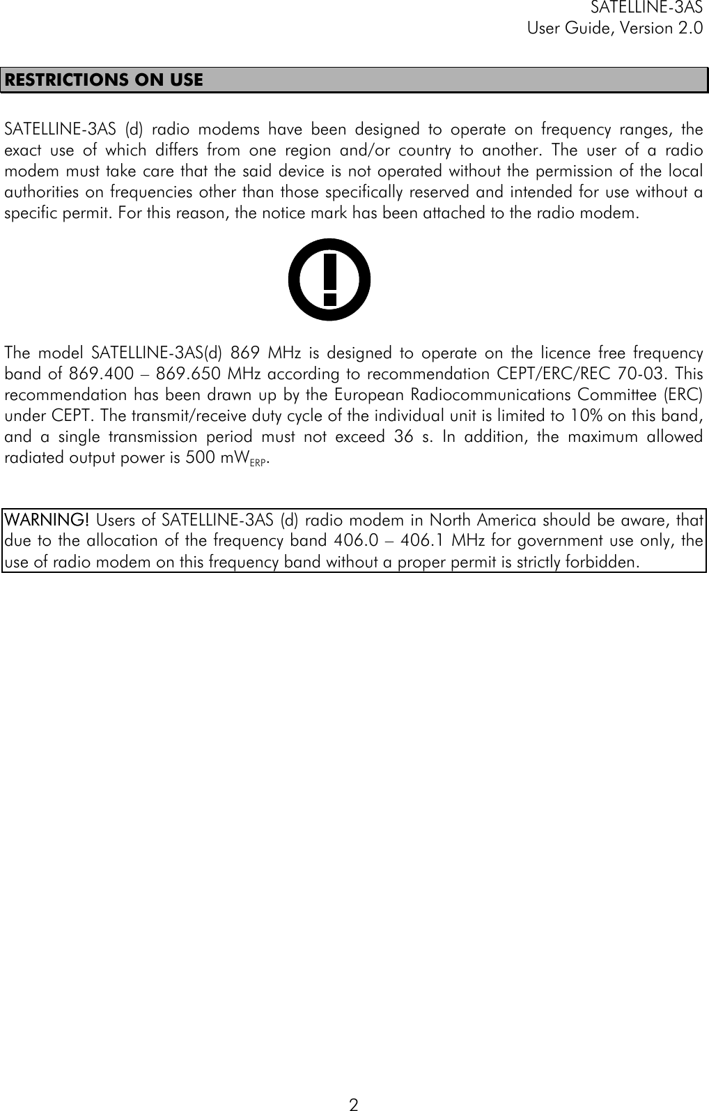 SATELLINE-3ASUser Guide, Version 2.02RESTRICTIONS ON USESATELLINE-3AS (d) radio modems have been designed to operate on frequency ranges, theexact use of which differs from one region and/or country to another. The user of a radiomodem must take care that the said device is not operated without the permission of the localauthorities on frequencies other than those specifically reserved and intended for use without aspecific permit. For this reason, the notice mark has been attached to the radio modem.The model SATELLINE-3AS(d) 869 MHz is designed to operate on the licence free frequencyband of 869.400 – 869.650 MHz according to recommendation CEPT/ERC/REC 70-03. Thisrecommendation has been drawn up by the European Radiocommunications Committee (ERC)under CEPT. The transmit/receive duty cycle of the individual unit is limited to 10% on this band,and a single transmission period must not exceed 36 s. In addition, the maximum allowedradiated output power is 500 mWERP.WARNING!WARNING! Users of SATELLINE-3AS (d) radio modem in North America should be aware, thatdue to the allocation of the frequency band 406.0 – 406.1 MHz for government use only, theuse of radio modem on this frequency band without a proper permit is strictly forbidden.