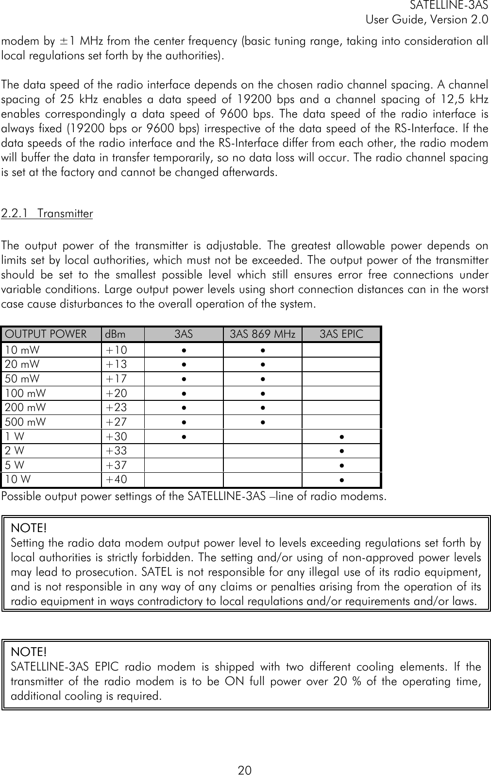 SATELLINE-3ASUser Guide, Version 2.020modem by ±1 MHz from the center frequency (basic tuning range, taking into consideration alllocal regulations set forth by the authorities).The data speed of the radio interface depends on the chosen radio channel spacing. A channelspacing of 25 kHz enables a data speed of 19200 bps and a channel spacing of 12,5 kHzenables correspondingly a data speed of 9600 bps. The data speed of the radio interface isalways fixed (19200 bps or 9600 bps) irrespective of the data speed of the RS-Interface. If thedata speeds of the radio interface and the RS-Interface differ from each other, the radio modemwill buffer the data in transfer temporarily, so no data loss will occur. The radio channel spacingis set at the factory and cannot be changed afterwards.2.2.1 TransmitterThe output power of the transmitter is adjustable. The greatest allowable power depends onlimits set by local authorities, which must not be exceeded. The output power of the transmittershould be set to the smallest possible level which still ensures error free connections undervariable conditions. Large output power levels using short connection distances can in the worstcase cause disturbances to the overall operation of the system.OUTPUT POWER dBm 3AS 3AS 869 MHz 3AS EPIC10 mW +10 • •20 mW +13 • •50 mW +17 • •100 mW +20 • •200 mW +23 • •500 mW +27 • •1 W +30 • •2 W +33 •5 W +37 •10 W +40 •Possible output power settings of the SATELLINE-3AS –line of radio modems.NOTE!NOTE!Setting the radio data modem output power level to levels exceeding regulations set forth bylocal authorities is strictly forbidden. The setting and/or using of non-approved power levelsmay lead to prosecution. SATEL is not responsible for any illegal use of its radio equipment,and is not responsible in any way of any claims or penalties arising from the operation of itsradio equipment in ways contradictory to local regulations and/or requirements and/or laws.NOTE!NOTE!SATELLINE-3AS EPIC radio modem is shipped with two different cooling elements. If thetransmitter of the radio modem is to be ON full power over 20 % of the operating time,additional cooling is required.