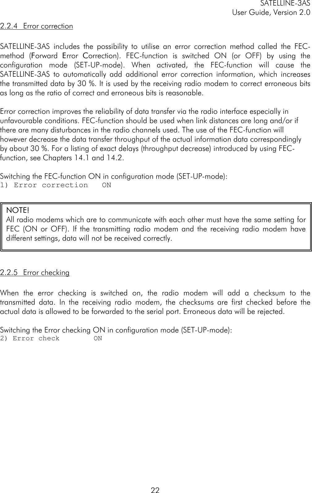 SATELLINE-3ASUser Guide, Version 2.0222.2.4 Error correctionSATELLINE-3AS includes the possibility to utilise an error correction method called the FEC-method (FForward EError CCorrection). FEC-function is switched ON (or OFF) by using theconfiguration mode (SET-UP-mode). When activated, the FEC-function will cause theSATELLINE-3AS to automatically add additional error correction information, which increasesthe transmitted data by 30 %. It is used by the receiving radio modem to correct erroneous bitsas long as the ratio of correct and erroneous bits is reasonable.Error correction improves the reliability of data transfer via the radio interface especially inunfavourable conditions. FEC-function should be used when link distances are long and/or ifthere are many disturbances in the radio channels used. The use of the FEC-function willhowever decrease the data transfer throughput of the actual information data correspondinglyby about 30 %. For a listing of exact delays (throughput decrease) introduced by using FEC-function, see Chapters 14.1 and 14.2.Switching the FEC-function ON in configuration mode (SET-UP-mode):1) Error correction   ON2.2.5 Error checkingWhen the error checking is switched on, the radio modem will add a checksum to thetransmitted data. In the receiving radio modem, the checksums are first checked before theactual data is allowed to be forwarded to the serial port. Erroneous data will be rejected.Switching the Error checking ON in configuration mode (SET-UP-mode):2) Error check        ONNOTE!NOTE!All radio modems which are to communicate with each other must have the same setting forFEC (ON or OFF). If the transmitting radio modem and the receiving radio modem havedifferent settings, data will not be received correctly.