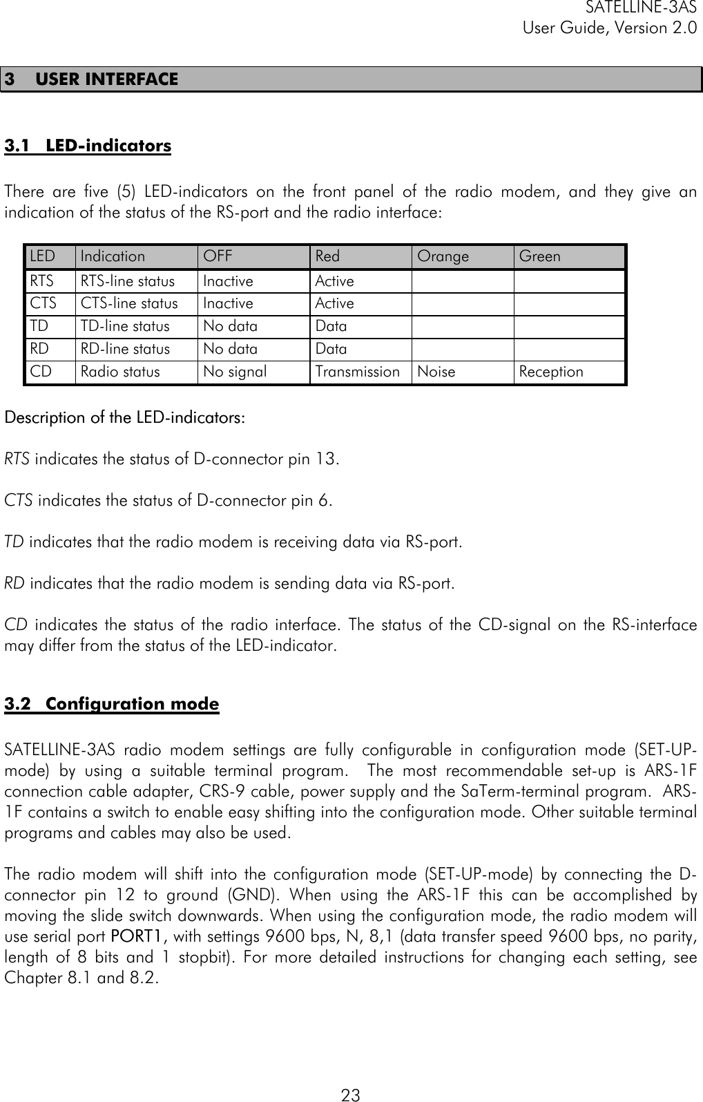 SATELLINE-3ASUser Guide, Version 2.0233 USER INTERFACE3.1 LED-indicatorsThere are five (5) LED-indicators on the front panel of the radio modem, and they give anindication of the status of the RS-port and the radio interface:LED Indication OFF Red Orange GreenRTS RTS-line status Inactive ActiveCTS CTS-line status Inactive ActiveTD TD-line status No data DataRD RD-line status No data DataCD Radio status No signal Transmission Noise ReceptionDescription of the LED-indicators:Description of the LED-indicators:RTS indicates the status of D-connector pin 13.CTS indicates the status of D-connector pin 6.TD indicates that the radio modem is receiving data via RS-port.RD indicates that the radio modem is sending data via RS-port.CD indicates the status of the radio interface. The status of the CD-signal on the RS-interfacemay differ from the status of the LED-indicator.3.2 Configuration modeSATELLINE-3AS radio modem settings are fully configurable in configuration mode (SET-UP-mode) by using a suitable terminal program.  The most recommendable set-up is ARS-1Fconnection cable adapter, CRS-9 cable, power supply and the SaTerm-terminal program.  ARS-1F contains a switch to enable easy shifting into the configuration mode. Other suitable terminalprograms and cables may also be used.The radio modem will shift into the configuration mode (SET-UP-mode) by connecting the D-connector pin 12 to ground (GND). When using the ARS-1F this can be accomplished bymoving the slide switch downwards. When using the configuration mode, the radio modem willuse serial port PORT1PORT1, with settings 9600 bps, N, 8,1 (data transfer speed 9600 bps, no parity,length of 8 bits and 1 stopbit). For more detailed instructions for changing each setting, seeChapter 8.1 and 8.2.