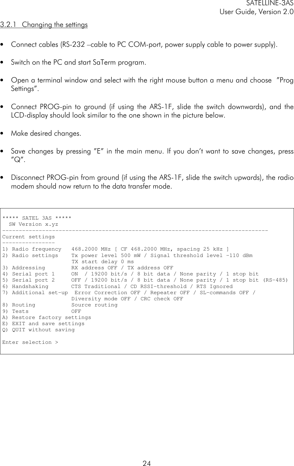 SATELLINE-3ASUser Guide, Version 2.0243.2.1 Changing the settings• Connect cables (RS-232 –cable to PC COM-port, power supply cable to power supply).• Switch on the PC and start SaTerm program.• Open a terminal window and select with the right mouse button a menu and choose  ”ProgSettings”.• Connect PROG-pin to ground (if using the ARS-1F, slide the switch downwards), and theLCD-display should look similar to the one shown in the picture below.• Make desired changes.• Save changes by pressing ”E” in the main menu. If you don’t want to save changes, press”Q”.• Disconnect PROG-pin from ground (if using the ARS-1F, slide the switch upwards), the radiomodem should now return to the data transfer mode.***** SATEL 3AS *****  SW Version x.yz--------------------------------------------------------------------------------Current settings----------------1) Radio frequency   468.2000 MHz [ CF 468.2000 MHz, spacing 25 kHz ]2) Radio settings    Tx power level 500 mW / Signal threshold level -110 dBm                     TX start delay 0 ms3) Addressing        RX address OFF / TX address OFF4) Serial port 1     ON  / 19200 bit/s / 8 bit data / None parity / 1 stop bit5) Serial port 2     OFF / 19200 bit/s / 8 bit data / None parity / 1 stop bit (RS-485)6) Handshaking       CTS Traditional / CD RSSI-threshold / RTS Ignored7) Additional set-up  Error Correction OFF / Repeater OFF / SL-commands OFF /                     Diversity mode OFF / CRC check OFF8) Routing           Source routing9) Tests             OFFA) Restore factory settingsE) EXIT and save settingsQ) QUIT without savingEnter selection &gt;