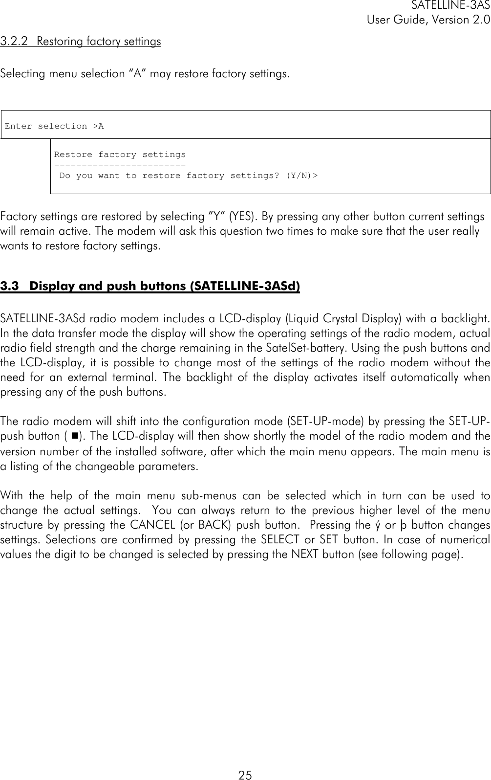 SATELLINE-3ASUser Guide, Version 2.0253.2.2 Restoring factory settingsSelecting menu selection “A” may restore factory settings.Enter selection &gt;ARestore factory settings------------------------ Do you want to restore factory settings? (Y/N)&gt;Factory settings are restored by selecting ”Y” (YES). By pressing any other button current settingswill remain active. The modem will ask this question two times to make sure that the user reallywants to restore factory settings.3.3 Display and push buttons (SATELLINE-3ASd)SATELLINE-3ASd radio modem includes a LCD-display (Liquid Crystal Display) with a backlight.In the data transfer mode the display will show the operating settings of the radio modem, actualradio field strength and the charge remaining in the SatelSet-battery. Using the push buttons andthe LCD-display, it is possible to change most of the settings of the radio modem without theneed for an external terminal. The backlight of the display activates itself automatically whenpressing any of the push buttons.The radio modem will shift into the configuration mode (SET-UP-mode) by pressing the SET-UP-push button ( y). The LCD-display will then show shortly the model of the radio modem and theversion number of the installed software, after which the main menu appears. The main menu isa listing of the changeable parameters.With the help of the main menu sub-menus can be selected which in turn can be used tochange the actual settings.  You can always return to the previous higher level of the menustructure by pressing the CANCEL (or BACK) push button.  Pressing the ý or þ button changessettings. Selections are confirmed by pressing the SELECT or SET button. In case of numericalvalues the digit to be changed is selected by pressing the NEXT button (see following page).