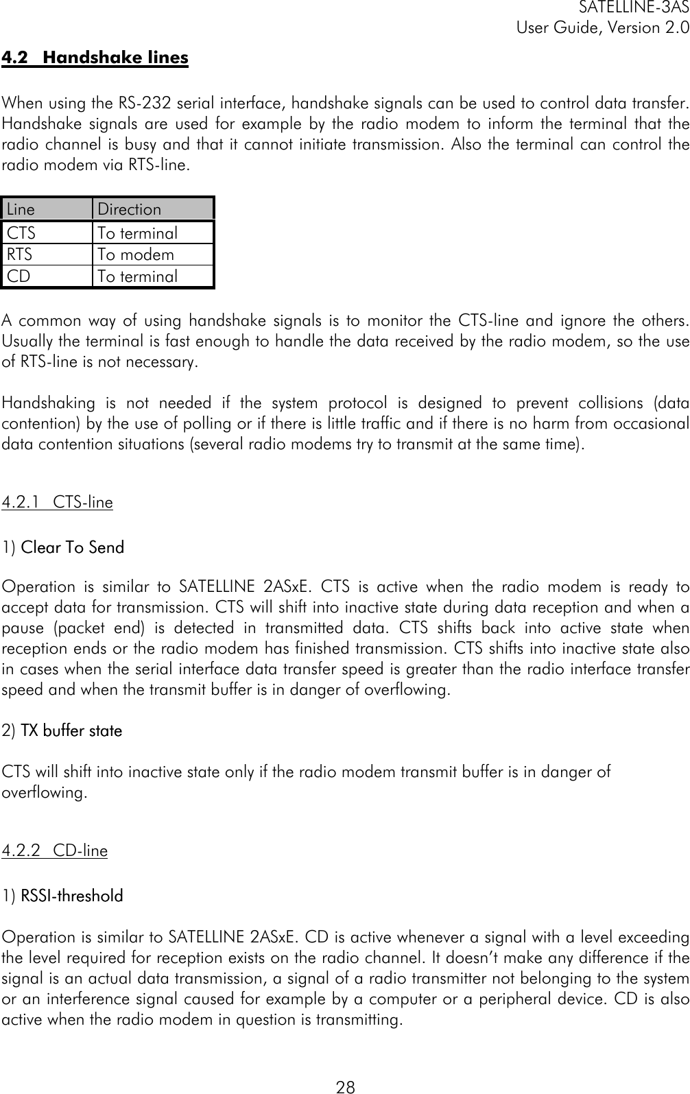 SATELLINE-3ASUser Guide, Version 2.0284.2 Handshake linesWhen using the RS-232 serial interface, handshake signals can be used to control data transfer.Handshake signals are used for example by the radio modem to inform the terminal that theradio channel is busy and that it cannot initiate transmission. Also the terminal can control theradio modem via RTS-line.Line DirectionCTS To terminalRTS To modemCD To terminalA common way of using handshake signals is to monitor the CTS-line and ignore the others.Usually the terminal is fast enough to handle the data received by the radio modem, so the useof RTS-line is not necessary.Handshaking is not needed if the system protocol is designed to prevent collisions (datacontention) by the use of polling or if there is little traffic and if there is no harm from occasionaldata contention situations (several radio modems try to transmit at the same time).4.2.1 CTS-line1) Clear To SendClear To SendOperation is similar to SATELLINE 2ASxE. CTS is active when the radio modem is ready toaccept data for transmission. CTS will shift into inactive state during data reception and when apause (packet end) is detected in transmitted data. CTS shifts back into active state whenreception ends or the radio modem has finished transmission. CTS shifts into inactive state alsoin cases when the serial interface data transfer speed is greater than the radio interface transferspeed and when the transmit buffer is in danger of overflowing.2) TX buffer stateTX buffer stateCTS will shift into inactive state only if the radio modem transmit buffer is in danger ofoverflowing.4.2.2 CD-line1) RSSI-thresholdRSSI-thresholdOperation is similar to SATELLINE 2ASxE. CD is active whenever a signal with a level exceedingthe level required for reception exists on the radio channel. It doesn’t make any difference if thesignal is an actual data transmission, a signal of a radio transmitter not belonging to the systemor an interference signal caused for example by a computer or a peripheral device. CD is alsoactive when the radio modem in question is transmitting.