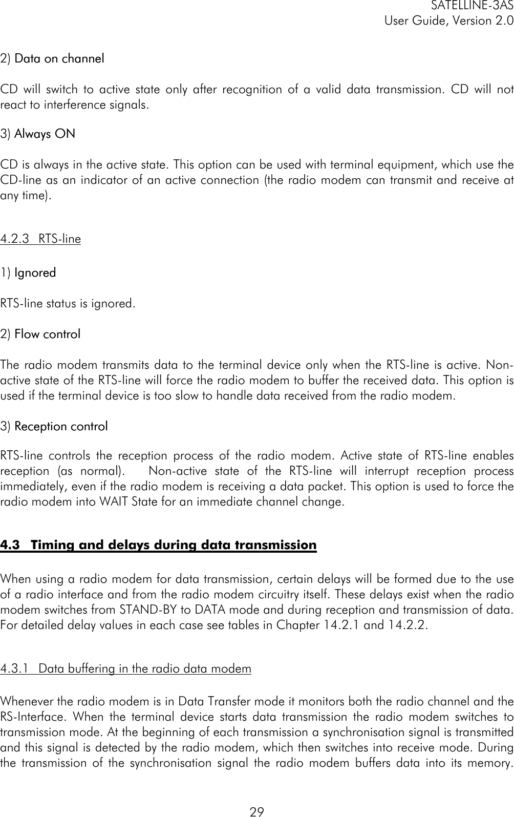 SATELLINE-3ASUser Guide, Version 2.0292) Data on channelData on channelCD will switch to active state only after recognition of a valid data transmission. CD will notreact to interference signals.3) Always ONAlways ONCD is always in the active state. This option can be used with terminal equipment, which use theCD-line as an indicator of an active connection (the radio modem can transmit and receive atany time).4.2.3 RTS-line1) IgnoredIgnoredRTS-line status is ignored.2) Flow controlFlow controlThe radio modem transmits data to the terminal device only when the RTS-line is active. Non-active state of the RTS-line will force the radio modem to buffer the received data. This option isused if the terminal device is too slow to handle data received from the radio modem.3) Reception controlReception controlRTS-line controls the reception process of the radio modem. Active state of RTS-line enablesreception (as normal).   Non-active state of the RTS-line will interrupt reception processimmediately, even if the radio modem is receiving a data packet. This option is used to force theradio modem into WAIT State for an immediate channel change.4.3 Timing and delays during data transmissionWhen using a radio modem for data transmission, certain delays will be formed due to the useof a radio interface and from the radio modem circuitry itself. These delays exist when the radiomodem switches from STAND-BY to DATA mode and during reception and transmission of data.For detailed delay values in each case see tables in Chapter 14.2.1 and 14.2.2.4.3.1 Data buffering in the radio data modemWhenever the radio modem is in Data Transfer mode it monitors both the radio channel and theRS-Interface. When the terminal device starts data transmission the radio modem switches totransmission mode. At the beginning of each transmission a synchronisation signal is transmittedand this signal is detected by the radio modem, which then switches into receive mode. Duringthe transmission of the synchronisation signal the radio modem buffers data into its memory.