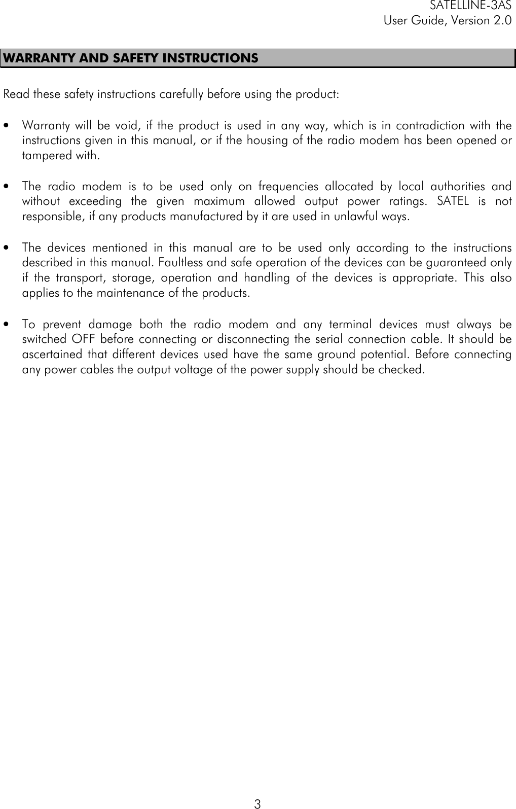 SATELLINE-3ASUser Guide, Version 2.03WARRANTY AND SAFETY INSTRUCTIONSRead these safety instructions carefully before using the product:• Warranty will be void, if the product is used in any way, which is in contradiction with theinstructions given in this manual, or if the housing of the radio modem has been opened ortampered with.• The radio modem is to be used only on frequencies allocated by local authorities andwithout exceeding the given maximum allowed output power ratings. SATEL is notresponsible, if any products manufactured by it are used in unlawful ways.• The devices mentioned in this manual are to be used only according to the instructionsdescribed in this manual. Faultless and safe operation of the devices can be guaranteed onlyif the transport, storage, operation and handling of the devices is appropriate. This alsoapplies to the maintenance of the products.• To prevent damage both the radio modem and any terminal devices must always beswitched OFF before connecting or disconnecting the serial connection cable. It should beascertained that different devices used have the same ground potential. Before connectingany power cables the output voltage of the power supply should be checked.