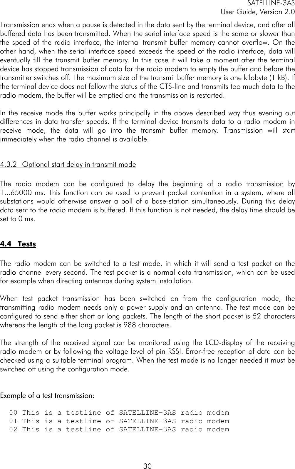 SATELLINE-3ASUser Guide, Version 2.030Transmission ends when a pause is detected in the data sent by the terminal device, and after allbuffered data has been transmitted. When the serial interface speed is the same or slower thanthe speed of the radio interface, the internal transmit buffer memory cannot overflow. On theother hand, when the serial interface speed exceeds the speed of the radio interface, data willeventually fill the transmit buffer memory. In this case it will take a moment after the terminaldevice has stopped transmission of data for the radio modem to empty the buffer and before thetransmitter switches off. The maximum size of the transmit buffer memory is one kilobyte (1 kB). Ifthe terminal device does not follow the status of the CTS-line and transmits too much data to theradio modem, the buffer will be emptied and the transmission is restarted.In the receive mode the buffer works principally in the above described way thus evening outdifferences in data transfer speeds. If the terminal device transmits data to a radio modem inreceive mode, the data will go into the transmit buffer memory. Transmission will startimmediately when the radio channel is available.4.3.2 Optional start delay in transmit modeThe radio modem can be configured to delay the beginning of a radio transmission by1...65000 ms. This function can be used to prevent packet contention in a system, where allsubstations would otherwise answer a poll of a base-station simultaneously. During this delaydata sent to the radio modem is buffered. If this function is not needed, the delay time should beset to 0 ms.4.4 TestsThe radio modem can be switched to a test mode, in which it will send a test packet on theradio channel every second. The test packet is a normal data transmission, which can be usedfor example when directing antennas during system installation.When test packet transmission has been switched on from the configuration mode, thetransmitting radio modem needs only a power supply and an antenna. The test mode can beconfigured to send either short or long packets. The length of the short packet is 52 characterswhereas the length of the long packet is 988 characters.The strength of the received signal can be monitored using the LCD-display of the receivingradio modem or by following the voltage level of pin RSSI. Error-free reception of data can bechecked using a suitable terminal program. When the test mode is no longer needed it must beswitched off using the configuration mode.Example of a test transmission:Example of a test transmission:  00 This is a testline of SATELLINE-3AS radio modem  01 This is a testline of SATELLINE-3AS radio modem  02 This is a testline of SATELLINE-3AS radio modem