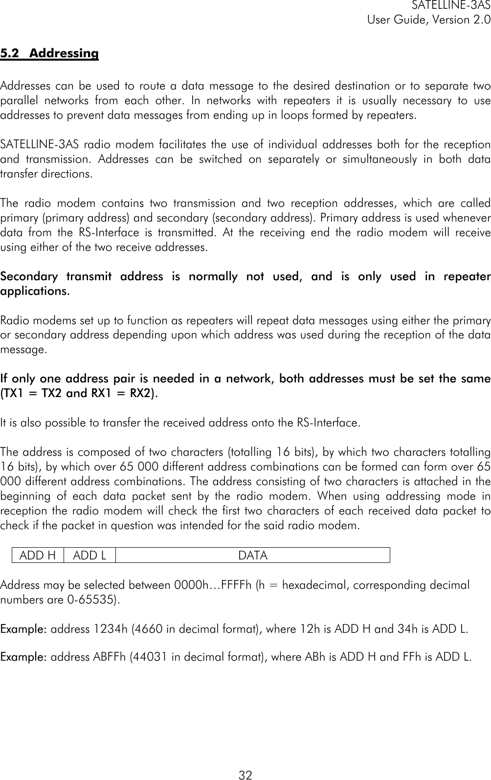 SATELLINE-3ASUser Guide, Version 2.0325.2 AddressingAddresses can be used to route a data message to the desired destination or to separate twoparallel networks from each other. In networks with repeaters it is usually necessary to useaddresses to prevent data messages from ending up in loops formed by repeaters.SATELLINE-3AS radio modem facilitates the use of individual addresses both for the receptionand transmission. Addresses can be switched on separately or simultaneously in both datatransfer directions.The radio modem contains two transmission and two reception addresses, which are calledprimary (primary address) and secondary (secondary address). Primary address is used wheneverdata from the RS-Interface is transmitted. At the receiving end the radio modem will receiveusing either of the two receive addresses.Secondary transmit address is normally not used, and is only used in repeaterapplications.Radio modems set up to function as repeaters will repeat data messages using either the primaryor secondary address depending upon which address was used during the reception of the datamessage.If only one address pair is needed in a network, both addresses must be set the same(TX1 = TX2 and RX1 = RX2).It is also possible to transfer the received address onto the RS-Interface.The address is composed of two characters (totalling 16 bits), by which two characters totalling16 bits), by which over 65 000 different address combinations can be formed can form over 65000 different address combinations. The address consisting of two characters is attached in thebeginning of each data packet sent by the radio modem. When using addressing mode inreception the radio modem will check the first two characters of each received data packet tocheck if the packet in question was intended for the said radio modem.ADD H ADD L DATAAddress may be selected between 0000h…FFFFh (h = hexadecimal, corresponding decimalnumbers are 0-65535).Example:Example: address 1234h (4660 in decimal format), where 12h is ADD H and 34h is ADD L.Example:Example: address ABFFh (44031 in decimal format), where ABh is ADD H and FFh is ADD L.