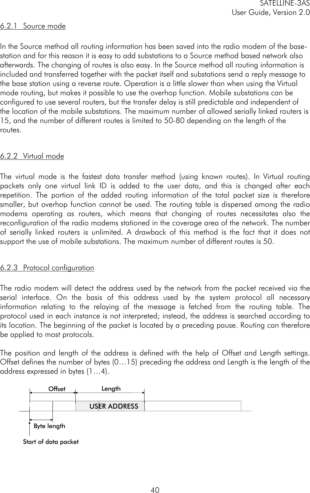 SATELLINE-3ASUser Guide, Version 2.0406.2.1 Source modeIn the Source method all routing information has been saved into the radio modem of the base-station and for this reason it is easy to add substations to a Source method based network alsoafterwards. The changing of routes is also easy. In the Source method all routing information isincluded and transferred together with the packet itself and substations send a reply message tothe base station using a reverse route. Operation is a little slower than when using the Virtualmode routing, but makes it possible to use the overhop function. Mobile substations can beconfigured to use several routers, but the transfer delay is still predictable and independent ofthe location of the mobile substations. The maximum number of allowed serially linked routers is15, and the number of different routes is limited to 50-80 depending on the length of theroutes.6.2.2 Virtual modeThe virtual mode is the fastest data transfer method (using known routes). In Virtual routingpackets only one virtual link ID is added to the user data, and this is changed after eachrepetition. The portion of the added routing information of the total packet size is thereforesmaller, but overhop function cannot be used. The routing table is dispersed among the radiomodems operating as routers, which means that changing of routes necessitates also thereconfiguration of the radio modems stationed in the coverage area of the network. The numberof serially linked routers is unlimited. A drawback of this method is the fact that it does notsupport the use of mobile substations. The maximum number of different routes is 50.6.2.3 Protocol configurationThe radio modem will detect the address used by the network from the packet received via theserial interface. On the basis of this address used by the system protocol all necessaryinformation relating to the relaying of the message is fetched from the routing table. Theprotocol used in each instance is not interpreted; instead, the address is searched according toits location. The beginning of the packet is located by a preceding pause. Routing can thereforebe applied to most protocols.The position and length of the address is defined with the help of Offset and Length settings.Offset defines the number of bytes (0…15) preceding the address and Length is the length of theaddress expressed in bytes (1…4).Offset LengthByte lengthUSER ADDRESSStart of data packet