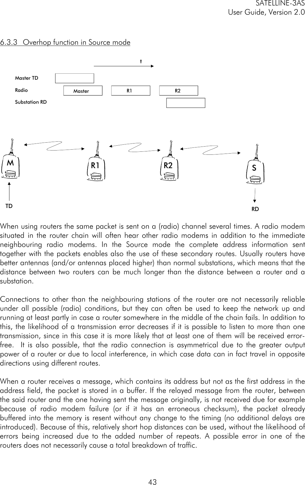 SATELLINE-3ASUser Guide, Version 2.0436.3.3 Overhop function in Source modeMaster TDRadioSubstation RDMR1R2STDRDtMaster R1 R2When using routers the same packet is sent on a (radio) channel several times. A radio modemsituated in the router chain will often hear other radio modems in addition to the immediateneighbouring radio modems. In the Source mode the complete address information senttogether with the packets enables also the use of these secondary routes. Usually routers havebetter antennas (and/or antennas placed higher) than normal substations, which means that thedistance between two routers can be much longer than the distance between a router and asubstation.Connections to other than the neighbouring stations of the router are not necessarily reliableunder all possible (radio) conditions, but they can often be used to keep the network up andrunning at least partly in case a router somewhere in the middle of the chain fails. In addition tothis, the likelihood of a transmission error decreases if it is possible to listen to more than onetransmission, since in this case it is more likely that at least one of them will be received error-free.  It is also possible, that the radio connection is asymmetrical due to the greater outputpower of a router or due to local interference, in which case data can in fact travel in oppositedirections using different routes.When a router receives a message, which contains its address but not as the first address in theaddress field, the packet is stored in a buffer. If the relayed message from the router, betweenthe said router and the one having sent the message originally, is not received due for examplebecause of radio modem failure (or if it has an erroneous checksum), the packet alreadybuffered into the memory is resent without any change to the timing (no additional delays areintroduced). Because of this, relatively short hop distances can be used, without the likelihood oferrors being increased due to the added number of repeats. A possible error in one of therouters does not necessarily cause a total breakdown of traffic.