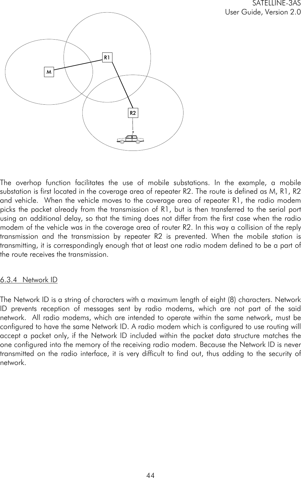 SATELLINE-3ASUser Guide, Version 2.044The overhop function facilitates the use of mobile substations. In the example, a mobilesubstation is first located in the coverage area of repeater R2. The route is defined as M, R1, R2and vehicle.  When the vehicle moves to the coverage area of repeater R1, the radio modempicks the packet already from the transmission of R1, but is then transferred to the serial portusing an additional delay, so that the timing does not differ from the first case when the radiomodem of the vehicle was in the coverage area of router R2. In this way a collision of the replytransmission and the transmission by repeater R2 is prevented. When the mobile station istransmitting, it is correspondingly enough that at least one radio modem defined to be a part ofthe route receives the transmission.6.3.4 Network IDThe Network ID is a string of characters with a maximum length of eight (8) characters. NetworkID prevents reception of messages sent by radio modems, which are not part of the saidnetwork.  All radio modems, which are intended to operate within the same network, must beconfigured to have the same Network ID. A radio modem which is configured to use routing willaccept a packet only, if the Network ID included within the packet data structure matches theone configured into the memory of the receiving radio modem. Because the Network ID is nevertransmitted on the radio interface, it is very difficult to find out, thus adding to the security ofnetwork.MR2R1