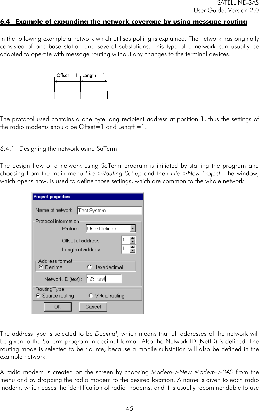 SATELLINE-3ASUser Guide, Version 2.0456.4 Example of expanding the network coverage by using message routingIn the following example a network which utilises polling is explained. The network has originallyconsisted of one base station and several substations. This type of a network can usually beadapted to operate with message routing without any changes to the terminal devices.The protocol used contains a one byte long recipient address at position 1, thus the settings ofthe radio modems should be Offset=1 and Length=1.6.4.1 Designing the network using SaTermThe design flow of a network using SaTerm program is initiated by starting the program andchoosing from the main menu File-&gt;Routing Set-up and then File-&gt;New Project. The window,which opens now, is used to define those settings, which are common to the whole network.The address type is selected to be Decimal, which means that all addresses of the network willbe given to the SaTerm program in decimal format. Also the Network ID (NetID) is defined. Therouting mode is selected to be Source, because a mobile substation will also be defined in theexample network.A radio modem is created on the screen by choosing Modem-&gt;New Modem-&gt;3AS from themenu and by dropping the radio modem to the desired location. A name is given to each radiomodem, which eases the identification of radio modems, and it is usually recommendable to useOffset = 1 Length = 1