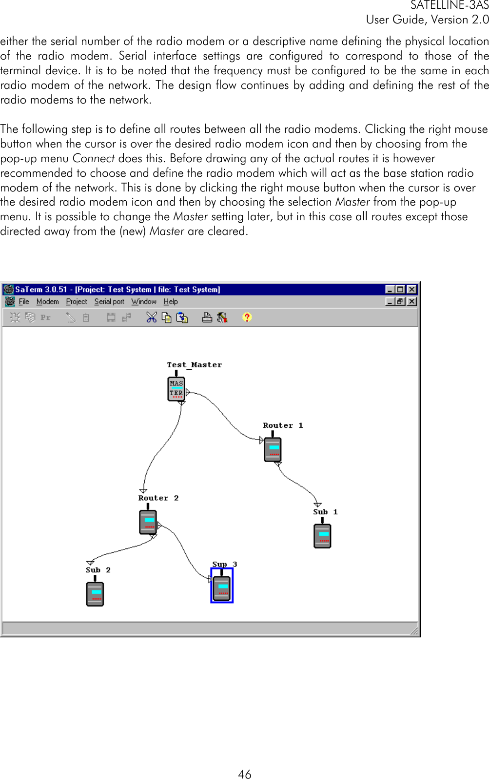 SATELLINE-3ASUser Guide, Version 2.046either the serial number of the radio modem or a descriptive name defining the physical locationof the radio modem. Serial interface settings are configured to correspond to those of theterminal device. It is to be noted that the frequency must be configured to be the same in eachradio modem of the network. The design flow continues by adding and defining the rest of theradio modems to the network.The following step is to define all routes between all the radio modems. Clicking the right mousebutton when the cursor is over the desired radio modem icon and then by choosing from thepop-up menu Connect does this. Before drawing any of the actual routes it is howeverrecommended to choose and define the radio modem which will act as the base station radiomodem of the network. This is done by clicking the right mouse button when the cursor is overthe desired radio modem icon and then by choosing the selection Master from the pop-upmenu. It is possible to change the Master setting later, but in this case all routes except thosedirected away from the (new) Master are cleared.