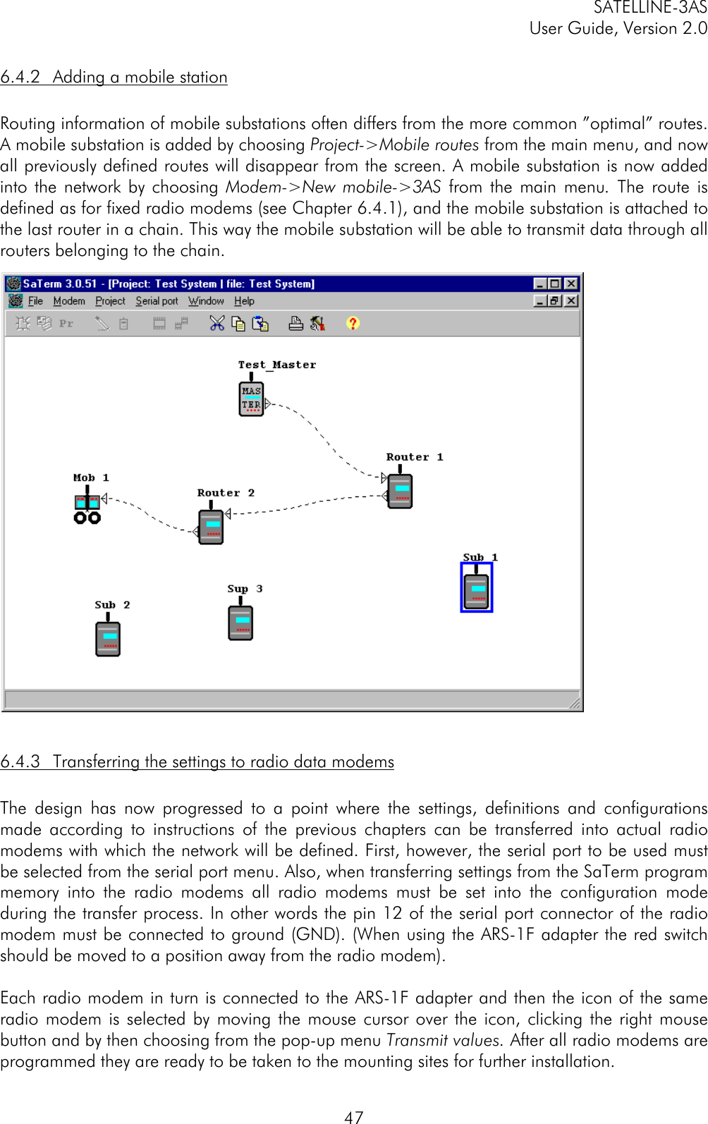 SATELLINE-3ASUser Guide, Version 2.0476.4.2 Adding a mobile stationRouting information of mobile substations often differs from the more common ”optimal” routes.A mobile substation is added by choosing Project-&gt;Mobile routes from the main menu, and nowall previously defined routes will disappear from the screen. A mobile substation is now addedinto the network by choosing Modem-&gt;New mobile-&gt;3AS from the main menu. The route isdefined as for fixed radio modems (see Chapter 6.4.1), and the mobile substation is attached tothe last router in a chain. This way the mobile substation will be able to transmit data through allrouters belonging to the chain.6.4.3 Transferring the settings to radio data modemsThe design has now progressed to a point where the settings, definitions and configurationsmade according to instructions of the previous chapters can be transferred into actual radiomodems with which the network will be defined. First, however, the serial port to be used mustbe selected from the serial port menu. Also, when transferring settings from the SaTerm programmemory into the radio modems all radio modems must be set into the configuration modeduring the transfer process. In other words the pin 12 of the serial port connector of the radiomodem must be connected to ground (GND). (When using the ARS-1F adapter the red switchshould be moved to a position away from the radio modem).Each radio modem in turn is connected to the ARS-1F adapter and then the icon of the sameradio modem is selected by moving the mouse cursor over the icon, clicking the right mousebutton and by then choosing from the pop-up menu Transmit values. After all radio modems areprogrammed they are ready to be taken to the mounting sites for further installation.