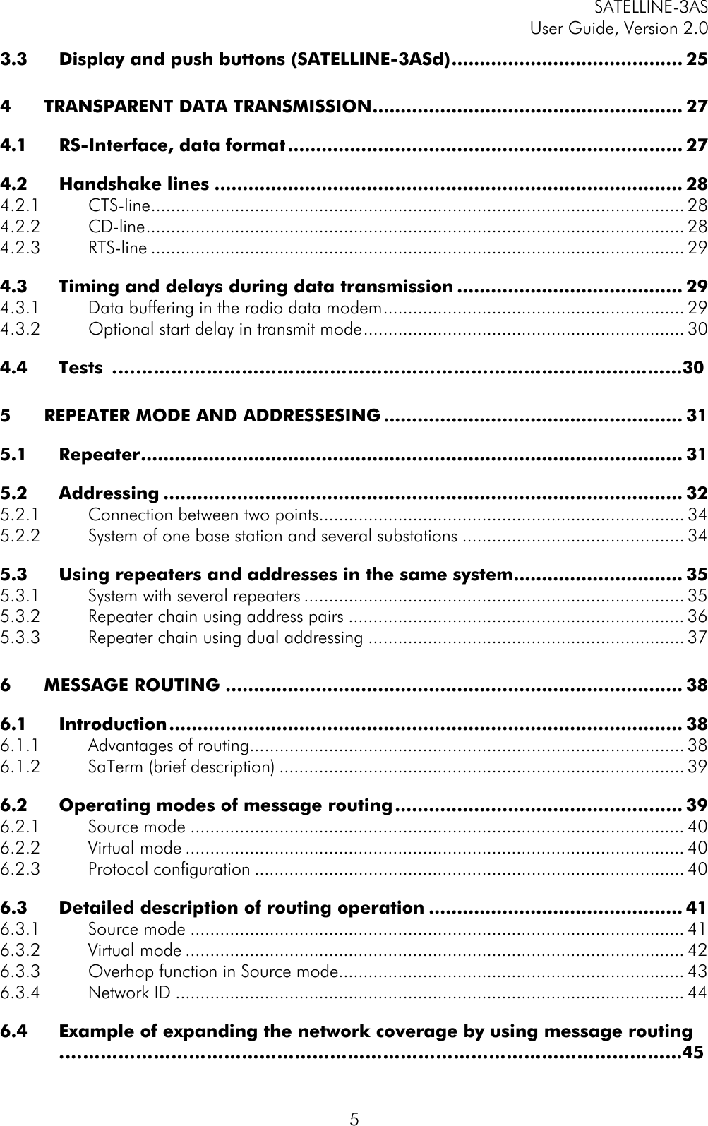 SATELLINE-3ASUser Guide, Version 2.053.3 Display and push buttons (SATELLINE-3ASd)......................................... 254TRANSPARENT DATA TRANSMISSION....................................................... 274.1 RS-Interface, data format...................................................................... 274.2 Handshake lines ................................................................................... 284.2.1 CTS-line............................................................................................................ 284.2.2 CD-line............................................................................................................. 284.2.3 RTS-line ............................................................................................................ 294.3 Timing and delays during data transmission ........................................ 294.3.1 Data buffering in the radio data modem............................................................. 294.3.2 Optional start delay in transmit mode................................................................. 304.4 Tests …………………………………………………………………………………….305REPEATER MODE AND ADDRESSESING..................................................... 315.1 Repeater................................................................................................ 315.2 Addressing ............................................................................................ 325.2.1 Connection between two points.......................................................................... 345.2.2 System of one base station and several substations ............................................. 345.3 Using repeaters and addresses in the same system.............................. 355.3.1 System with several repeaters ............................................................................. 355.3.2 Repeater chain using address pairs .................................................................... 365.3.3 Repeater chain using dual addressing ................................................................ 376MESSAGE ROUTING ................................................................................. 386.1 Introduction........................................................................................... 386.1.1 Advantages of routing........................................................................................ 386.1.2 SaTerm (brief description) .................................................................................. 396.2 Operating modes of message routing................................................... 396.2.1 Source mode .................................................................................................... 406.2.2 Virtual mode ..................................................................................................... 406.2.3 Protocol configuration ....................................................................................... 406.3 Detailed description of routing operation ............................................. 416.3.1 Source mode .................................................................................................... 416.3.2 Virtual mode ..................................................................................................... 426.3.3 Overhop function in Source mode...................................................................... 436.3.4 Network ID ....................................................................................................... 446.4 Example of expanding the network coverage by using message routing…………………………………………………………………………………………….45