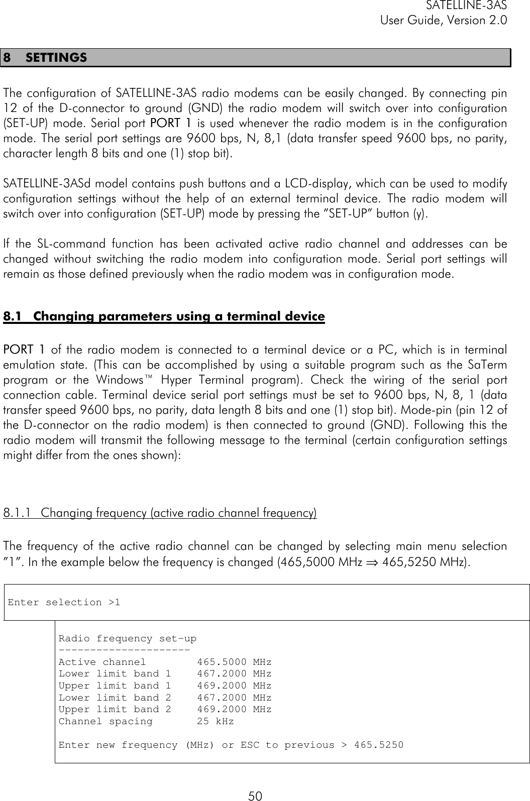SATELLINE-3ASUser Guide, Version 2.0508 SETTINGSThe configuration of SATELLINE-3AS radio modems can be easily changed. By connecting pin12 of the D-connector to ground (GND) the radio modem will switch over into configuration(SET-UP) mode. Serial port PORT 1PORT 1 is used whenever the radio modem is in the configurationmode. The serial port settings are 9600 bps, N, 8,1 (data transfer speed 9600 bps, no parity,character length 8 bits and one (1) stop bit).SATELLINE-3ASd model contains push buttons and a LCD-display, which can be used to modifyconfiguration settings without the help of an external terminal device. The radio modem willswitch over into configuration (SET-UP) mode by pressing the ”SET-UP” button (y).If the SL-command function has been activated active radio channel and addresses can bechanged without switching the radio modem into configuration mode. Serial port settings willremain as those defined previously when the radio modem was in configuration mode.8.1 Changing parameters using a terminal devicePORT 1PORT 1 of the radio modem is connected to a terminal device or a PC, which is in terminalemulation state. (This can be accomplished by using a suitable program such as the SaTermprogram or the Windows™ Hyper Terminal program). Check the wiring of the serial portconnection cable. Terminal device serial port settings must be set to 9600 bps, N, 8, 1 (datatransfer speed 9600 bps, no parity, data length 8 bits and one (1) stop bit). Mode-pin (pin 12 ofthe D-connector on the radio modem) is then connected to ground (GND). Following this theradio modem will transmit the following message to the terminal (certain configuration settingsmight differ from the ones shown):8.1.1 Changing frequency (active radio channel frequency)The frequency of the active radio channel can be changed by selecting main menu selection”1”. In the example below the frequency is changed (465,5000 MHz ⇒ 465,5250 MHz).Enter selection &gt;1Radio frequency set-up---------------------Active channel        465.5000 MHzLower limit band 1    467.2000 MHzUpper limit band 1    469.2000 MHzLower limit band 2    467.2000 MHzUpper limit band 2    469.2000 MHzChannel spacing       25 kHzEnter new frequency (MHz) or ESC to previous &gt; 465.5250