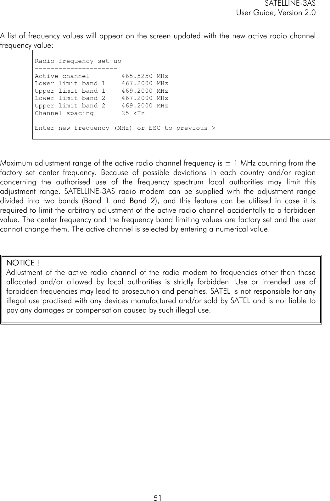 SATELLINE-3ASUser Guide, Version 2.051A list of frequency values will appear on the screen updated with the new active radio channelfrequency value:Radio frequency set-up---------------------Active channel        465.5250 MHzLower limit band 1    467.2000 MHzUpper limit band 1    469.2000 MHzLower limit band 2    467.2000 MHzUpper limit band 2    469.2000 MHzChannel spacing       25 kHzEnter new frequency (MHz) or ESC to previous &gt;Maximum adjustment range of the active radio channel frequency is ± 1 MHz counting from thefactory set center frequency. Because of possible deviations in each country and/or regionconcerning the authorised use of the frequency spectrum local authorities may limit thisadjustment range. SATELLINE-3AS radio modem can be supplied with the adjustment rangedivided into two bands (Band 1Band 1 and Band 2Band 2), and this feature can be utilised in case it isrequired to limit the arbitrary adjustment of the active radio channel accidentally to a forbiddenvalue. The center frequency and the frequency band limiting values are factory set and the usercannot change them. The active channel is selected by entering a numerical value.NOTICENOTICE ! !Adjustment of the active radio channel of the radio modem to frequencies other than thoseallocated and/or allowed by local authorities is strictly forbidden. Use or intended use offorbidden frequencies may lead to prosecution and penalties. SATEL  is not responsible for anyillegal use practised with any devices manufactured and/or sold by SATEL and is not liable topay any damages or compensation caused by such illegal use.