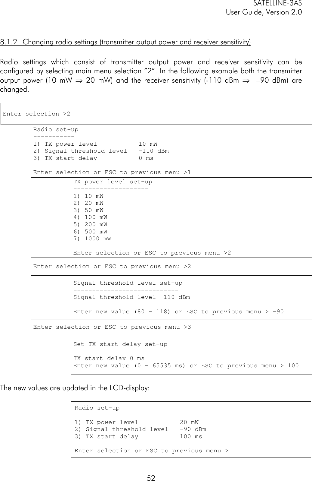 SATELLINE-3ASUser Guide, Version 2.0528.1.2 Changing radio settings (transmitter output power and receiver sensitivity)Radio settings which consist of transmitter output power and receiver sensitivity can beconfigured by selecting main menu selection ”2”. In the following example both the transmitteroutput power (10 mW ⇒ 20 mW) and the receiver sensitivity (-110 dBm ⇒  –90 dBm) arechanged.Enter selection &gt;2Radio set-up-----------1) TX power level           10 mW2) Signal threshold level   –110 dBm3) TX start delay           0 msEnter selection or ESC to previous menu &gt;1TX power level set-up--------------------1) 10 mW2) 20 mW3) 50 mW4) 100 mW5) 200 mW6) 500 mW7) 1000 mWEnter selection or ESC to previous menu &gt;2Enter selection or ESC to previous menu &gt;2Signal threshold level set-up----------------------------Signal threshold level –110 dBmEnter new value (80 – 118) or ESC to previous menu &gt; -90Enter selection or ESC to previous menu &gt;3Set TX start delay set-up------------------------TX start delay 0 msEnter new value (0 - 65535 ms) or ESC to previous menu &gt; 100The new values are updated in the LCD-display:Radio set-up-----------1) TX power level           20 mW2) Signal threshold level   –90 dBm3) TX start delay           100 msEnter selection or ESC to previous menu &gt;
