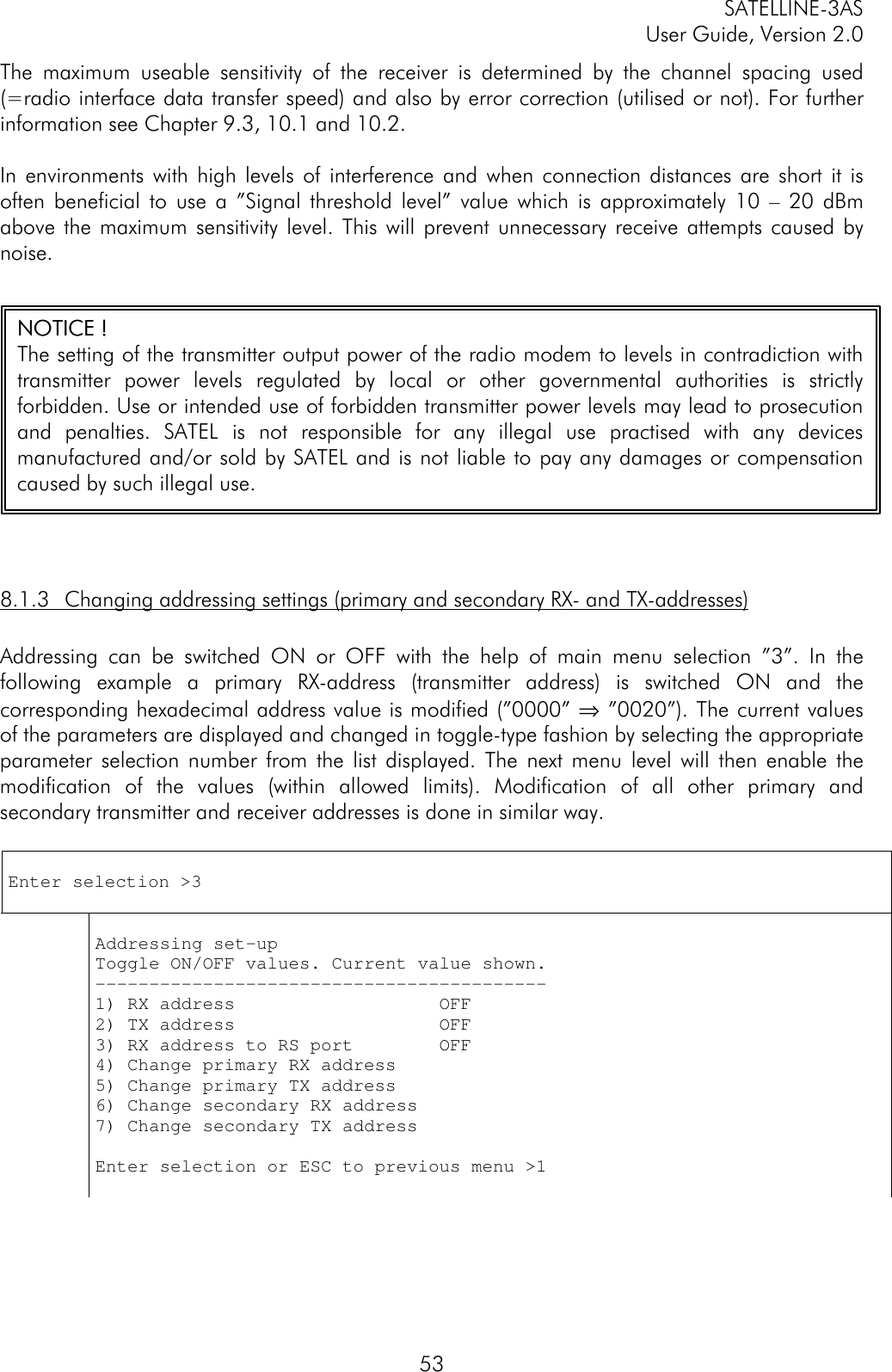 SATELLINE-3ASUser Guide, Version 2.053The maximum useable sensitivity of the receiver is determined by the channel spacing used(=radio interface data transfer speed) and also by error correction (utilised or not). For furtherinformation see Chapter 9.3, 10.1 and 10.2.In environments with high levels of interference and when connection distances are short it isoften beneficial to use a ”Signal threshold level” value which is approximately 10 – 20 dBmabove the maximum sensitivity level. This will prevent unnecessary receive attempts caused bynoise.8.1.3 Changing addressing settings (primary and secondary RX- and TX-addresses)Addressing can be switched ON or OFF with the help of main menu selection ”3”. In thefollowing example a primary RX-address (transmitter address) is switched ON and thecorresponding hexadecimal address value is modified (”0000” ⇒ ”0020”). The current valuesof the parameters are displayed and changed in toggle-type fashion by selecting the appropriateparameter selection number from the list displayed. The next menu level will then enable themodification of the values (within allowed limits). Modification of all other primary andsecondary transmitter and receiver addresses is done in similar way.Enter selection &gt;3Addressing set-upToggle ON/OFF values. Current value shown.------------------------------------------1) RX address                   OFF2) TX address                   OFF3) RX address to RS port        OFF4) Change primary RX address5) Change primary TX address6) Change secondary RX address7) Change secondary TX addressEnter selection or ESC to previous menu &gt;1NOTNOTICEICE ! !The setting of the transmitter output power of the radio modem to levels in contradiction withtransmitter power levels regulated by local or other governmental authorities is strictlyforbidden. Use or intended use of forbidden transmitter power levels may lead to prosecutionand penalties. SATEL  is not responsible for any illegal use practised with any devicesmanufactured and/or sold by SATEL and is not liable to pay any damages or compensationcaused by such illegal use.