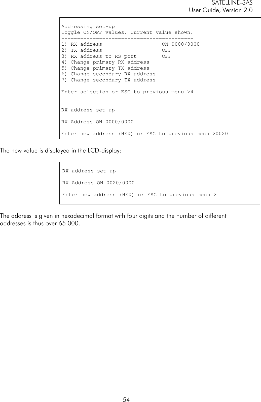 SATELLINE-3ASUser Guide, Version 2.054Addressing set-upToggle ON/OFF values. Current value shown.------------------------------------------1) RX address                   ON 0000/00002) TX address                   OFF3) RX address to RS port        OFF4) Change primary RX address5) Change primary TX address6) Change secondary RX address7) Change secondary TX addressEnter selection or ESC to previous menu &gt;4RX address set-up----------------RX Address ON 0000/0000Enter new address (HEX) or ESC to previous menu &gt;0020The new value is displayed in the LCD-display:RX address set-up----------------RX Address ON 0020/0000Enter new address (HEX) or ESC to previous menu &gt;The address is given in hexadecimal format with four digits and the number of differentaddresses is thus over 65 000.