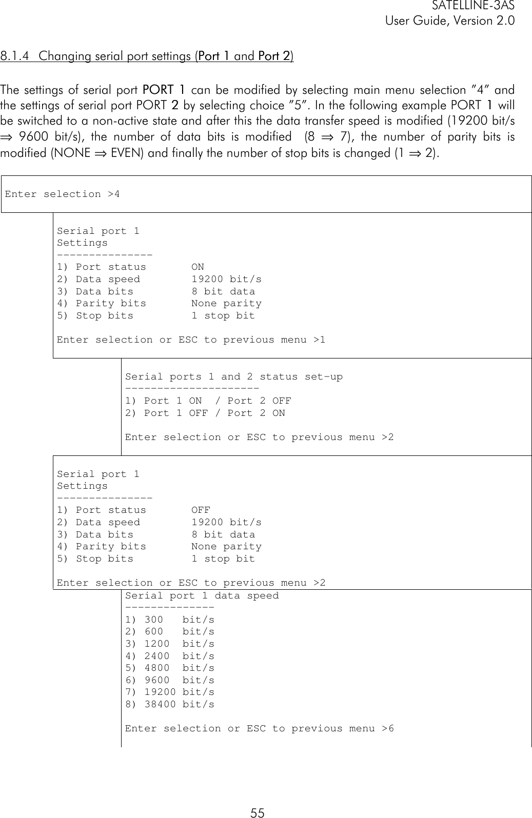 SATELLINE-3ASUser Guide, Version 2.0558.1.4 Changing serial port settings (Port 1Port 1 and Port 2Port 2)The settings of serial port PORT 1PORT 1 can be modified by selecting main menu selection ”4” andthe settings of serial port PORT 2 2 by selecting choice ”5”. In the following example PORT 1 1 willbe switched to a non-active state and after this the data transfer speed is modified (19200 bit/s⇒ 9600 bit/s), the number of data bits is modified  (8 ⇒ 7), the number of parity bits ismodified (NONE ⇒ EVEN) and finally the number of stop bits is changed (1 ⇒ 2).Enter selection &gt;4Serial port 1Settings---------------1) Port status       ON2) Data speed        19200 bit/s3) Data bits         8 bit data4) Parity bits       None parity5) Stop bits         1 stop bitEnter selection or ESC to previous menu &gt;1Serial ports 1 and 2 status set-up---------------------1) Port 1 ON  / Port 2 OFF2) Port 1 OFF / Port 2 ONEnter selection or ESC to previous menu &gt;2Serial port 1Settings---------------1) Port status       OFF2) Data speed        19200 bit/s3) Data bits         8 bit data4) Parity bits       None parity5) Stop bits         1 stop bitEnter selection or ESC to previous menu &gt;2Serial port 1 data speed--------------1) 300   bit/s2) 600   bit/s3) 1200  bit/s4) 2400  bit/s5) 4800  bit/s6) 9600  bit/s7) 19200 bit/s8) 38400 bit/sEnter selection or ESC to previous menu &gt;6