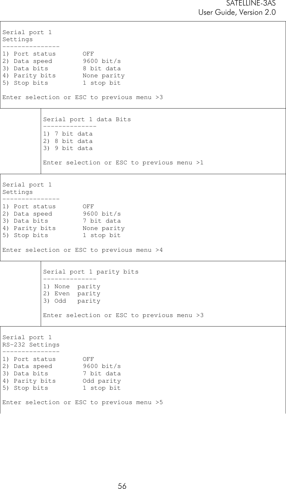 SATELLINE-3ASUser Guide, Version 2.056Serial port 1Settings---------------1) Port status       OFF2) Data speed        9600 bit/s3) Data bits         8 bit data4) Parity bits       None parity5) Stop bits         1 stop bitEnter selection or ESC to previous menu &gt;3Serial port 1 data Bits--------------1) 7 bit data2) 8 bit data3) 9 bit dataEnter selection or ESC to previous menu &gt;1Serial port 1Settings---------------1) Port status       OFF2) Data speed        9600 bit/s3) Data bits         7 bit data4) Parity bits       None parity5) Stop bits         1 stop bitEnter selection or ESC to previous menu &gt;4Serial port 1 parity bits--------------1) None  parity2) Even  parity3) Odd   parityEnter selection or ESC to previous menu &gt;3Serial port 1RS-232 Settings---------------1) Port status       OFF2) Data speed        9600 bit/s3) Data bits         7 bit data4) Parity bits       Odd parity5) Stop bits         1 stop bitEnter selection or ESC to previous menu &gt;5